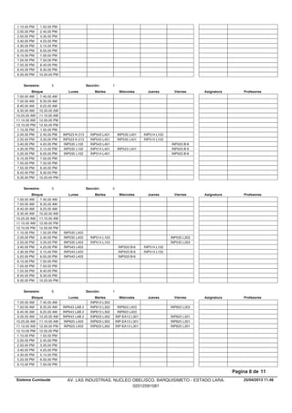 1.10.00 PM 1.55.00 PM
2.00.00 PM 2.45.00 PM
2.50.00 PM 3.35.00 PM
3.40.00 PM 4.25.00 PM
4.30.00 PM 5.15.00 PM
5.20.00 PM 6.05.00 PM
6.15.00 PM 7.00.00 PM
7.05.00 PM 7.50.00 PM
7.55.00 PM 8.40.00 PM
8.45.00 PM 9.30.00 PM
9.35.00 PM 10.20.00 PM
Lunes Miercoles Jueves ViernesMartesBloque ProfesoresAsignatura
Semestre: 5 Sección: 1
7.00.00 AM 7.45.00 AM
7.50.00 AM 8.35.00 AM
8.40.00 AM 9.25.00 AM
9.35.00 AM 10.20.00 AM
10.25.00 AM 11.10.00 AM
11.15.00 AM 12.00.00 PM
12.10.00 PM 12.55.00 PM
1.10.00 PM 1.55.00 PM
INP543 L401 INP535 L401 INP514 L1032.00.00 PM INP523 K-2132.45.00 PM
INP543 L401 INP535 L401 INP514 L1032.50.00 PM INP523 K-2133.35.00 PM
INP543 L401 INP503 B-63.40.00 PM INP535 L1024.25.00 PM
INP514 L401 INP523 L401 INP503 B-64.30.00 PM INP535 L1025.15.00 PM
INP514 L401 INP503 B-65.20.00 PM INP535 L1026.05.00 PM
6.15.00 PM 7.00.00 PM
7.05.00 PM 7.50.00 PM
7.55.00 PM 8.40.00 PM
8.45.00 PM 9.30.00 PM
9.35.00 PM 10.20.00 PM
Lunes Miercoles Jueves ViernesMartesBloque ProfesoresAsignatura
Semestre: 5 Sección: 2
7.00.00 AM 7.45.00 AM
7.50.00 AM 8.35.00 AM
8.40.00 AM 9.25.00 AM
9.35.00 AM 10.20.00 AM
10.25.00 AM 11.10.00 AM
11.15.00 AM 12.00.00 PM
12.10.00 PM 12.55.00 PM
1.10.00 PM INP535 L4031.55.00 PM
INP514 L103 INP535 L3032.00.00 PM INP535 L4032.45.00 PM
INP514 L103 INP535 L3032.50.00 PM INP535 L4033.35.00 PM
INP503 B-6 INP514 L1023.40.00 PM INP543 L4034.25.00 PM
INP503 B-6 INP514 L1024.30.00 PM INP543 L4035.15.00 PM
INP503 B-65.20.00 PM INP543 L4036.05.00 PM
6.15.00 PM 7.00.00 PM
7.05.00 PM 7.50.00 PM
7.55.00 PM 8.40.00 PM
8.45.00 PM 9.30.00 PM
9.35.00 PM 10.20.00 PM
Lunes Miercoles Jueves ViernesMartesBloque ProfesoresAsignatura
Semestre: 6 Sección: 1
INP613 L3027.00.00 AM 7.45.00 AM
INP613 L302 INP603 L403 INP603 L3037.50.00 AM INP643 LAB 28.35.00 AM
INP613 L302 INP603 L4038.40.00 AM INP643 LAB 29.25.00 AM
INP633 L302 INP-EA13 L301 INP625 L3019.35.00 AM INP643 LAB 210.20.00 AM
INP633 L302 INP-EA13 L301 INP625 L30110.25.00 AM INP625 L40311.10.00 AM
INP633 L302 INP-EA13 L301 INP625 L30111.15.00 AM INP625 L40312.00.00 PM
12.10.00 PM 12.55.00 PM
1.10.00 PM 1.55.00 PM
2.00.00 PM 2.45.00 PM
2.50.00 PM 3.35.00 PM
3.40.00 PM 4.25.00 PM
4.30.00 PM 5.15.00 PM
5.20.00 PM 6.05.00 PM
6.15.00 PM 7.00.00 PM
25/04/2013 11.48
Pagina 8 de 11
Sistema Cumlaude AV. LAS INDUSTRIAS. NUCLEO OBELISCO. BARQUISIMETO - ESTADO LARA.
02512591581
 