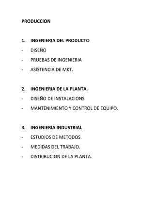 PRODUCCION
1. INGENIERIA DEL PRODUCTO
- DISEÑO
- PRUEBAS DE INGENIERIA
- ASISTENCIA DE MKT.
2. INGENIERIA DE LA PLANTA.
- DISEÑO DE INSTALACIONS
- MANTENIMIENTO Y CONTROL DE EQUIPO.
3. INGENIERIA INDUSTRIAL
- ESTUDIOS DE METODOS.
- MEDIDAS DEL TRABAJO.
- DISTRIBUCION DE LA PLANTA.
 