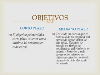 OBJETIVOS
CORTO PLAZO
 El objetivo primordial a
corto plazo es tener como
mínimo 10 personas en
cada curso.
MEDIANO PLAZO
 Teniendo en cuenta que el
producto de mi empresa son
cursos de capacitación de
alto nivel. Después de
pasado un tiempo se
ampliaría el cubrimiento en
cuanto a horarios y más
cursos o los mismos en
diferentes niveles, todo esto
dependería de la demanda
del cliente.
 