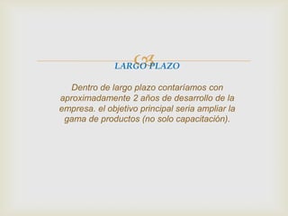 LARGO PLAZO
Dentro de largo plazo contaríamos con
aproximadamente 2 años de desarrollo de la
empresa. el objetivo principal seria ampliar la
gama de productos (no solo capacitación).
 