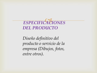 ESPECIFICACIONES
DEL PRODUCTO
Diseño definitivo del
producto o servicio de la
empresa (Dibujos, fotos,
entre otros).
 
