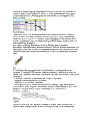 semanas, o meses del programa) dependiendo de la duración del proyecto. En
cada una de las tareas la fecha de inicio y la fecha de finalización del proyecto
corresponden al inicio y final (respectivamente) de la barra correspondiente a
dicha actividad.
Teoríade colas
La teoría de colas es el estudio matemático del comportamiento de líneas de
espera. Esta se presenta, cuando los clientes llegan a un lugar demandando
un servicio a un "servidor", el cual tiene una cierta capacidad de atención. Si el
servidor no está disponible inmediatamente y el cliente decide esperar, entonces
se forma la línea de espera.
Una cola es una línea de espera y la teoría de colas es una colección
de modelos matemáticos que describen sistemas de línea de espera particulares o
sistemas de colas. Los modelos sirven para encontrar un buen compromiso entre
costes del sistema y los tiempos promedio de la línea de espera para un sistema
dado.
Pert
El método pert es una técnica que le permite dirigir la programación de su
proyecto. El método PERT consiste en la representación gráfica de una red de
tareas, que, cuando se colocan en una cadena, permiten alcanzar los objetivos de
un proyecto.
En su etapa preliminar, el método PERT incluye lo siguiente:
· Desglose preciso del proyecto en tareas,
· Cálculo de la duración de cada tarea,
· La designación de un director del proyecto que se haga cargo de asegurar la
supervisión de dicho proyecto, de informar, en caso de ser necesario, y de tomar
decisiones en caso de que existan variaciones de las proyecciones.
Logística
logística que se aplica en las organizaciones actuales, viene caracterizado por
jugar un papel protagonista en el plano de integración de las actividades del
 