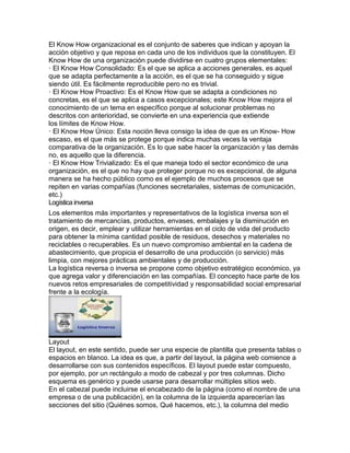 El Know How organizacional es el conjunto de saberes que indican y apoyan la
acción objetivo y que reposa en cada uno de los individuos que la constituyen. El
Know How de una organización puede dividirse en cuatro grupos elementales:
· El Know How Consolidado: Es el que se aplica a acciones generales, es aquel
que se adapta perfectamente a la acción, es el que se ha conseguido y sigue
siendo útil. Es fácilmente reproducible pero no es trivial.
· El Know How Proactivo: Es el Know How que se adapta a condiciones no
concretas, es el que se aplica a casos excepcionales; este Know How mejora el
conocimiento de un tema en específico porque al solucionar problemas no
descritos con anterioridad, se convierte en una experiencia que extiende
los límites de Know How.
· El Know How Único: Esta noción lleva consigo la idea de que es un Know- How
escaso, es el que más se protege porque indica muchas veces la ventaja
comparativa de la organización. Es lo que sabe hacer la organización y las demás
no, es aquello que la diferencia.
· El Know How Trivializado: Es el que maneja todo el sector económico de una
organización, es el que no hay que proteger porque no es excepcional, de alguna
manera se ha hecho público como es el ejemplo de muchos procesos que se
repiten en varias compañías (funciones secretariales, sistemas de comunicación,
etc.)
Logística inversa
Los elementos más importantes y representativos de la logística inversa son el
tratamiento de mercancías, productos, envases, embalajes y la disminución en
origen, es decir, emplear y utilizar herramientas en el ciclo de vida del producto
para obtener la mínima cantidad posible de residuos, desechos y materiales no
reciclables o recuperables. Es un nuevo compromiso ambiental en la cadena de
abastecimiento, que propicia el desarrollo de una producción (o servicio) más
limpia, con mejores prácticas ambientales y de producción.
La logística reversa o inversa se propone como objetivo estratégico económico, ya
que agrega valor y diferenciación en las compañías. El concepto hace parte de los
nuevos retos empresariales de competitividad y responsabilidad social empresarial
frente a la ecología.
Layout
El layout, en este sentido, puede ser una especie de plantilla que presenta tablas o
espacios en blanco. La idea es que, a partir del layout, la página web comience a
desarrollarse con sus contenidos específicos. El layout puede estar compuesto,
por ejemplo, por un rectángulo a modo de cabezal y por tres columnas. Dicho
esquema es genérico y puede usarse para desarrollar múltiples sitios web.
En el cabezal puede incluirse el encabezado de la página (como el nombre de una
empresa o de una publicación), en la columna de la izquierda aparecerían las
secciones del sitio (Quiénes somos, Qué hacemos, etc.), la columna del medio
 