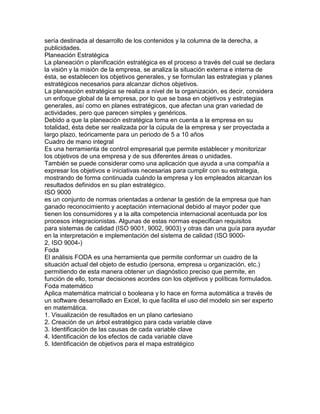 sería destinada al desarrollo de los contenidos y la columna de la derecha, a
publicidades.
Planeación Estratégica
La planeación o planificación estratégica es el proceso a través del cual se declara
la visión y la misión de la empresa, se analiza la situación externa e interna de
ésta, se establecen los objetivos generales, y se formulan las estrategias y planes
estratégicos necesarios para alcanzar dichos objetivos.
La planeación estratégica se realiza a nivel de la organización, es decir, considera
un enfoque global de la empresa, por lo que se basa en objetivos y estrategias
generales, así como en planes estratégicos, que afectan una gran variedad de
actividades, pero que parecen simples y genéricos.
Debido a que la planeación estratégica toma en cuenta a la empresa en su
totalidad, ésta debe ser realizada por la cúpula de la empresa y ser proyectada a
largo plazo, teóricamente para un periodo de 5 a 10 años
Cuadro de mano integral
Es una herramienta de control empresarial que permite establecer y monitorizar
los objetivos de una empresa y de sus diferentes áreas o unidades.
También se puede considerar como una aplicación que ayuda a una compañía a
expresar los objetivos e iniciativas necesarias para cumplir con su estrategia,
mostrando de forma continuada cuándo la empresa y los empleados alcanzan los
resultados definidos en su plan estratégico.
ISO 9000
es un conjunto de normas orientadas a ordenar la gestión de la empresa que han
ganado reconocimiento y aceptación internacional debido al mayor poder que
tienen los consumidores y a la alta competencia internacional acentuada por los
procesos integracionistas. Algunas de estas normas especifican requisitos
para sistemas de calidad (ISO 9001, 9002, 9003) y otras dan una guía para ayudar
en la interpretación e implementación del sistema de calidad (ISO 9000-
2, ISO 9004-)
Foda
El análisis FODA es una herramienta que permite conformar un cuadro de la
situación actual del objeto de estudio (persona, empresa u organización, etc.)
permitiendo de esta manera obtener un diagnóstico preciso que permite, en
función de ello, tomar decisiones acordes con los objetivos y políticas formulados.
Foda matemático
Aplica matemática matricial o booleana y lo hace en forma automática a través de
un software desarrollado en Excel, lo que facilita el uso del modelo sin ser experto
en matemática.
1. Visualización de resultados en un plano cartesiano
2. Creación de un árbol estratégico para cada variable clave
3. Identificación de las causas de cada variable clave
4. Identificación de los efectos de cada variable clave
5. Identificación de objetivos para el mapa estratégico
 
