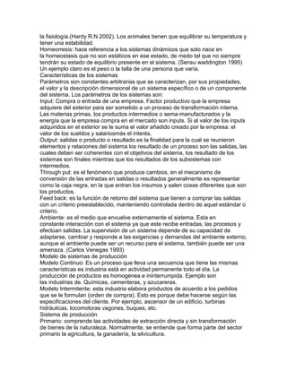 la fisiología.(Hardy R.N.2002). Los animales tienen que equilibrar su temperatura y
tener una estabilidad.
Homeorresis: hace referencia a los sistemas dinámicos que solo nace en
la homeostasis que no son estáticos en ese estado, de medo tal que no siempre
tendrán su estado de equilibrio presente en el sistema. (Sensu waddington 1995)
Un ejemplo claro es el peso o la talla de una persona que varía.
Características de los sistemas
Parámetros son constantes arbitrarias que se caracterizan, por sus propiedades,
el valor y la descripción dimensional de un sistema específico o de un componente
del sistema. Los parámetros de los sistemas son:
Input: Compra o entrada de una empresa. Factor productivo que la empresa
adquiere del exterior para ser sometido a un proceso de transformación interna.
Las materias primas, los productos intermedios o sema-manufacturados y la
energía que la empresa compra en el mercado son inputs. Si al valor de los inputs
adquiridos en el exterior se le suma el valor añadido creado por la empresa: el
valor de los sueldos y salariosmás el interés.
Output: salidas o producto o resultado es la finalidad para la cual se reunieron
elementos y relaciones del sistema los resultado de un proceso son las salidas, las
cuales deben ser coherentes con el objetivos del sistema, los resultado de los
sistemas son finales mientras que los resultados de los subsistemas con
intermedios.
Through put: es el fenómeno que produce cambios, en el mecanismo de
conversión de las entradas en salidas o resultados generalmente es representar
como la caja negra, en la que entran los insumos y salen cosas diferentes que son
los productos.
Feed back: es la función de retorno del sistema que tienen a comprar las salidas
con un criterio preestablecido, manteniendo controlada dentro de aquel estándar o
criterio.
Ambiente: es el medio que envuelve externamente el sistema. Esta en
constante interacción con el sistema ya que este recibe entradas, las procesos y
efectúan salidas. La supervisión de un sistema depende de su capacidad de
adaptarse, cambiar y responde a las exigencias y demandas del ambiente externo,
aunque el ambiente puede ser un recurso para el sistema, también puede ser una
amenaza. (Carlos Venegas 1993)
Modelo de sistemas de producción
Modelo Continuo: Es un proceso que lleva una secuencia que tiene las mismas
características es industria está en actividad permanente todo el día. La
producción de productos es homogénea e ininterrumpida. Ejemplo son
las industrias de. Químicas, cementeras, y azucareras.
Modelo Intermitente: esta industria elabora productos de acuerdo a los pedidos
que se le formulan (orden de compra). Esto es porque debe hacerse según las
especificaciones del cliente. Por ejemplo, ascensor de un edificio, turbinas
hidráulicas, locomotoras vagones, buques, etc.
Sistema de producción
Primario: comprende las actividades de extracción directa y sin transformación
de bienes de la naturaleza. Normalmente, se entiende que forma parte del sector
primario la agricultura, la ganadería, la silvicultura.
 