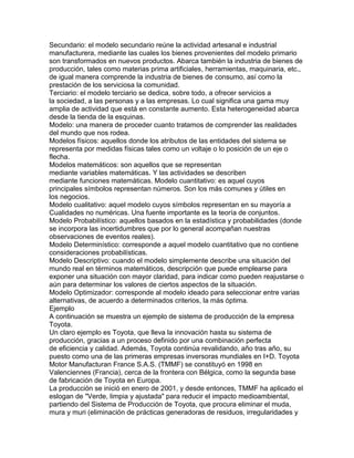 Secundario: el modelo secundario reúne la actividad artesanal e industrial
manufacturera, mediante las cuales los bienes provenientes del modelo primario
son transformados en nuevos productos. Abarca también la industria de bienes de
producción, tales como materias prima artificiales, herramientas, maquinaria, etc.,
de igual manera comprende la industria de bienes de consumo, así como la
prestación de los serviciosa la comunidad.
Terciario: el modelo terciario se dedica, sobre todo, a ofrecer servicios a
la sociedad, a las personas y a las empresas. Lo cual significa una gama muy
amplia de actividad que está en constante aumento. Esta heterogeneidad abarca
desde la tienda de la esquinas.
Modelo: una manera de proceder cuanto tratamos de comprender las realidades
del mundo que nos rodea.
Modelos físicos: aquellos donde los atributos de las entidades del sistema se
representa por medidas físicas tales como un voltaje o lo posición de un eje o
flecha.
Modelos matemáticos: son aquellos que se representan
mediante variables matemáticas. Y las actividades se describen
mediante funciones matemáticas. Modelo cuantitativo: es aquel cuyos
principales símbolos representan números. Son los más comunes y útiles en
los negocios.
Modelo cualitativo: aquel modelo cuyos símbolos representan en su mayoría a
Cualidades no numéricas. Una fuente importante es la teoría de conjuntos.
Modelo Probabilístico: aquellos basados en la estadística y probabilidades (donde
se incorpora las incertidumbres que por lo general acompañan nuestras
observaciones de eventos reales).
Modelo Determinístico: corresponde a aquel modelo cuantitativo que no contiene
consideraciones probabilísticas.
Modelo Descriptivo: cuando el modelo simplemente describe una situación del
mundo real en términos matemáticos, descripción que puede emplearse para
exponer una situación con mayor claridad, para indicar como pueden reajustarse o
aún para determinar los valores de ciertos aspectos de la situación.
Modelo Optimizador: corresponde al modelo ideado para seleccionar entre varias
alternativas, de acuerdo a determinados criterios, la más óptima.
Ejemplo
A continuación se muestra un ejemplo de sistema de producción de la empresa
Toyota.
Un claro ejemplo es Toyota, que lleva la innovación hasta su sistema de
producción, gracias a un proceso definido por una combinación perfecta
de eficiencia y calidad. Además, Toyota continúa revalidando, año tras año, su
puesto como una de las primeras empresas inversoras mundiales en I+D. Toyota
Motor Manufacturan France S.A.S. (TMMF) se constituyó en 1998 en
Valenciennes (Francia), cerca de la frontera con Bélgica, como la segunda base
de fabricación de Toyota en Europa.
La producción se inició en enero de 2001, y desde entonces, TMMF ha aplicado el
eslogan de "Verde, limpia y ajustada" para reducir el impacto medioambiental,
partiendo del Sistema de Producción de Toyota, que procura eliminar el muda,
mura y muri (eliminación de prácticas generadoras de residuos, irregularidades y
 