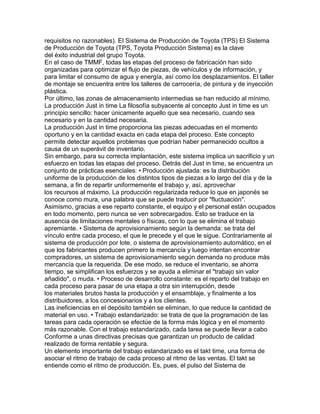 requisitos no razonables). El Sistema de Producción de Toyota (TPS) El Sistema
de Producción de Toyota (TPS, Toyota Producción Sistema) es la clave
del éxito industrial del grupo Toyota.
En el caso de TMMF, todas las etapas del proceso de fabricación han sido
organizadas para optimizar el flujo de piezas, de vehículos y de información, y
para limitar el consumo de agua y energía, así como los desplazamientos. El taller
de montaje se encuentra entre los talleres de carrocería, de pintura y de inyección
plástica.
Por último, las zonas de almacenamiento intermedias se han reducido al mínimo.
La producción Just in time La filosofía subyacente al concepto Just in time es un
principio sencillo: hacer únicamente aquello que sea necesario, cuando sea
necesario y en la cantidad necesaria.
La producción Just in time proporciona las piezas adecuadas en el momento
oportuno y en la cantidad exacta en cada etapa del proceso. Este concepto
permite detectar aquellos problemas que podrían haber permanecido ocultos a
causa de un superávit de inventario.
Sin embargo, para su correcta implantación, este sistema implica un sacrificio y un
esfuerzo en todas las etapas del proceso. Detrás del Just in time, se encuentra un
conjunto de prácticas esenciales: • Producción ajustada: es la distribución
uniforme de la producción de los distintos tipos de piezas a lo largo del día y de la
semana, a fin de repartir uniformemente el trabajo y, así, aprovechar
los recursos al máximo. La producción regularizada reduce lo que en japonés se
conoce como mura, una palabra que se puede traducir por "fluctuación".
Asimismo, gracias a ese reparto constante, el equipo y el personal están ocupados
en todo momento, pero nunca se ven sobrecargados. Esto se traduce en la
ausencia de limitaciones mentales o físicas, con lo que se elimina el trabajo
apremiante. • Sistema de aprovisionamiento según la demanda: se trata del
vínculo entre cada proceso, el que le precede y el que le sigue. Contrariamente al
sistema de producción por lote, o sistema de aprovisionamiento automático, en el
que los fabricantes producen primero la mercancía y luego intentan encontrar
compradores, un sistema de aprovisionamiento según demanda no produce más
mercancía que la requerida. De ese modo, se reduce el inventario, se ahorra
tiempo, se simplifican los esfuerzos y se ayuda a eliminar el "trabajo sin valor
añadido", o muda. • Proceso de desarrollo constante: es el reparto del trabajo en
cada proceso para pasar de una etapa a otra sin interrupción, desde
los materiales brutos hasta la producción y el ensamblaje, y finalmente a los
distribuidores, a los concesionarios y a los clientes.
Las ineficiencias en el depósito también se eliminan, lo que reduce la cantidad de
material en uso. • Trabajo estandarizado: se trata de que la programación de las
tareas para cada operación se efectúe de la forma más lógica y en el momento
más razonable. Con el trabajo estandarizado, cada tarea se puede llevar a cabo
Conforme a unas directivas precisas que garantizan un producto de calidad
realizado de forma rentable y segura.
Un elemento importante del trabajo estandarizado es el takt time, una forma de
asociar el ritmo de trabajo de cada proceso al ritmo de las ventas. El takt se
entiende como el ritmo de producción. Es, pues, el pulso del Sistema de
 