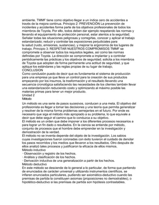 ambiente. TMMF tiene como objetivo llegar a un índice cero de accidentes a
través de la mejora continua. Principio 2: PREVENCIÓN La prevención de
incidentes y accidentes forma parte de los objetivos profesionales de todos los
miembros de Toyota. Por ello, todos deben dar ejemplo respetando las normas y
llevando el equipamiento de protección personal, estar atentos a la seguridad;
Señalar todas las situaciones peligrosas y corregirlas, conocer y aplicar el trabajo
estandarizado; reducir y controlar las exposiciones perjudiciales para
la salud (ruido, emisiones, sustancias), y mejorar la ergonomía de los lugares de
trabajo. Principio 3: RESPETAR NUESTROS COMPROMISOS TMMF se
compromete a observar todos los requisitos legales, así como las normas
definidas por Toyota. La dirección se compromete a implantar y a controlar
periódicamente las prácticas y los objetivos de seguridad; solicita a los miembros
de Toyota que adopten de forma permanente una actitud de seguridad, y que
aplique los estándares y las reglas propias de su lugar de trabajo.
CONCLUSION
Como conclusión puedo de decir que es fundamenta el sistema de producción
para una empresa ya que lleva un control para la creación de sus productos
empezando por los insumos, la trasformación y el resultado llevando una
secuencia cronológica satisfaciendo las necesidades de los clientes también llevar
una estandarización reduciendo costo y optimizando al máximo posible las
materias primas para tener un mejor producto.
Unidad 2
Método
Un método es una serie de pasos sucesivos, conducen a una meta. El objetivo del
profesionista es llegar a tomar las decisiones y una teoría que permita generalizar
y resolver de la misma forma problemas semejantes en el futuro. Por ende es
necesario que siga el método más apropiado a su problema, lo que equivale a
decir que debe seguir el camino que lo conduzca a su objetivo.
El método es un orden que debe imponer a los diferentes procesos necesarios a
para lograr un fin dado o resultados. En la ciencia se entiende por método,
conjunto de procesos que el hombre debe emprender en la investigación y
demostración de la verdad.
El método no se inventa depende del objeto de la investigación. Los sabios
cuyas investigaciones fueron coronadas con éxito tuvieron el cuidado de denotar
los pasos recorridos y los medios que llevaron a los resultados. Otro después de
ellos analizó tales procesos y justificaron la eficacia de ellos mismos.
Método inductivo
· Observación y registro de los hechos.
· Análisis y clasificación de los hechos.
· Derivación inductiva de una generalización a partir de los hechos.
Método deductivo
En este método se desciende de lo general a lo particular, de forma que partiendo
de enunciados de carácter universal y utilizando instrumentos científicos, se
infieren enunciados particulares, pudiendo ser axiomático-deductivo cuando las
premisas de partida la constituyen axiomas (proposiciones no demostrables), o
hipotético-deductivo si las premisas de partida son hipótesis contrastables.
 
