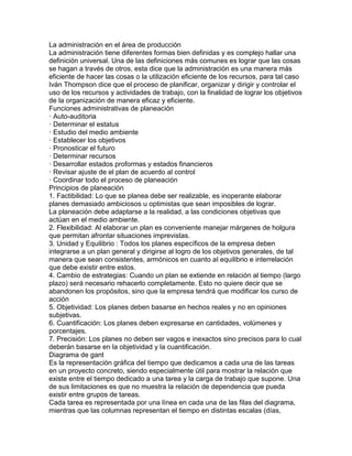 La administración en el área de producción
La administración tiene diferentes formas bien definidas y es complejo hallar una
definición universal. Una de las definiciones más comunes es lograr que las cosas
se hagan a través de otros, esta dice que la administración es una manera más
eficiente de hacer las cosas o la utilización eficiente de los recursos, para tal caso
Iván Thompson dice que el proceso de planificar, organizar y dirigir y controlar el
uso de los recursos y actividades de trabajo, con la finalidad de lograr los objetivos
de la organización de manera eficaz y eficiente.
Funciones administrativas de planeación
· Auto-auditoria
· Determinar el estatus
· Estudio del medio ambiente
· Establecer los objetivos
· Pronosticar el futuro
· Determinar recursos
· Desarrollar estados proformas y estados financieros
· Revisar ajuste de el plan de acuerdo al control
· Coordinar todo el proceso de planeación
Principios de planeación
1. Factibilidad: Lo que se planea debe ser realizable, es inoperante elaborar
planes demasiado ambiciosos u optimistas que sean imposibles de lograr.
La planeación debe adaptarse a la realidad, a las condiciones objetivas que
actúan en el medio ambiente.
2. Flexibilidad: Al elaborar un plan es conveniente manejar márgenes de holgura
que permitan afrontar situaciones imprevistas.
3. Unidad y Equilibrio : Todos los planes específicos de la empresa deben
integrarse a un plan general y dirigirse al logro de los objetivos generales, de tal
manera que sean consistentes, armónicos en cuanto al equilibrio e interrelación
que debe existir entre estos.
4. Cambio de estrategias: Cuando un plan se extiende en relación al tiempo (largo
plazo) será necesario rehacerlo completamente. Esto no quiere decir que se
abandonen los propósitos, sino que la empresa tendrá que modificar los curso de
acción
5. Objetividad: Los planes deben basarse en hechos reales y no en opiniones
subjetivas.
6. Cuantificación: Los planes deben expresarse en cantidades, volúmenes y
porcentajes.
7. Precisión: Los planes no deben ser vagos e inexactos sino precisos para lo cual
deberán basarse en la objetividad y la cuantificación.
Diagrama de gant
Es la representación gráfica del tiempo que dedicamos a cada una de las tareas
en un proyecto concreto, siendo especialmente útil para mostrar la relación que
existe entre el tiempo dedicado a una tarea y la carga de trabajo que supone. Una
de sus limitaciones es que no muestra la relación de dependencia que pueda
existir entre grupos de tareas.
Cada tarea es representada por una línea en cada una de las filas del diagrama,
mientras que las columnas representan el tiempo en distintas escalas (días,
 