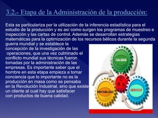 Esta se particulariza por la utilización de la inferencia estadística para el
estudio de la producción y es así como surgen los programas de muestreo e
inspección y las cartas de control. Además se desarrollan estrategias
matemáticas para la optimización de los recursos bélicos durante la segunda
guerra mundial y se establece la
concepción de la investigación de las
operaciones, que una vez culminado el
conflicto mundial sus técnicas fueron
tomadas por la administración de las
empresas. Es importante saber que el
hombre en esta etapa empieza a tomar
conciencia que lo importante no es la
producción en masa como se pensaba
en la Revolución Industrial, sino que existe
un cliente al cual hay que satisfacer
con productos de buena calidad.
 