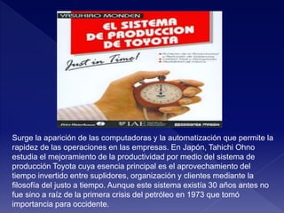Surge la aparición de las computadoras y la automatización que permite la
rapidez de las operaciones en las empresas. En Japón, Tahichi Ohno
estudia el mejoramiento de la productividad por medio del sistema de
producción Toyota cuya esencia principal es el aprovechamiento del
tiempo invertido entre suplidores, organización y clientes mediante la
filosofía del justo a tiempo. Aunque este sistema existía 30 años antes no
fue sino a raíz de la primera crisis del petróleo en 1973 que tomó
importancia para occidente.
 