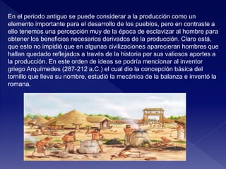 En el periodo antiguo se puede considerar a la producción como un
elemento importante para el desarrollo de los pueblos, pero en contraste a
ello tenemos una percepción muy de la época de esclavizar al hombre para
obtener los beneficios necesarios derivados de la producción. Claro está,
que esto no impidió que en algunas civilizaciones aparecieran hombres que
hallan quedado reflejados a través de la historia por sus valiosos aportes a
la producción. En este orden de ideas se podría mencionar al inventor
griego Arquímedes (287-212 a.C.) el cual dio la concepción básica del
tornillo que lleva su nombre, estudió la mecánica de la balanza e inventó la
romana.
 
