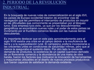 En la búsqueda de nuevas rutas de comercialización en el siglo XVI,
los países de Europa occidental trataron de encontrar vías de
navegación que les permitiera el intercambio de productos sin incurrir
en las dificultades que comúnmente se presentaban por el bloqueo
turco. Esta empresa tuvo éxito, ya que por los descubrimientos
geográficos se encontraron nuevas rutas y el poder de estos países se
incrementó por el fructífero comercio llevado con las nuevas tierras
descubiertas.
Es importante destacar que en este país aproximadamente para el
siglo XVIII existía una crisis en el campo debido a la insuficiencia de
tierra y a la superpoblación rural. El campesino prefería incorporarse a
las crecientes urbes en condiciones de salubridad ínfimas, pero que al
menos le aseguraba el sustento diario. Por otro lado la creciente
demanda de productos, la existencia de un capital cuantioso derivado
de un floreciente comercio y la abundancia de una mano de obra
barata, fueron los factores que motivaron la innovación de herramientas
y maquinarias utilizables en el diseño de nuevos procesos productivos
que fueran capaces de satisfacer la demanda existente.
 