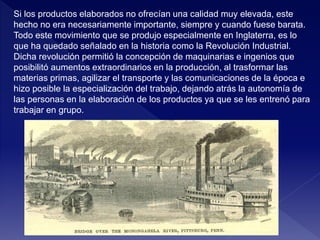 Si los productos elaborados no ofrecían una calidad muy elevada, este
hecho no era necesariamente importante, siempre y cuando fuese barata.
Todo este movimiento que se produjo especialmente en Inglaterra, es lo
que ha quedado señalado en la historia como la Revolución Industrial.
Dicha revolución permitió la concepción de maquinarias e ingenios que
posibilitó aumentos extraordinarios en la producción, al trasformar las
materias primas, agilizar el transporte y las comunicaciones de la época e
hizo posible la especialización del trabajo, dejando atrás la autonomía de
las personas en la elaboración de los productos ya que se les entrenó para
trabajar en grupo.
 