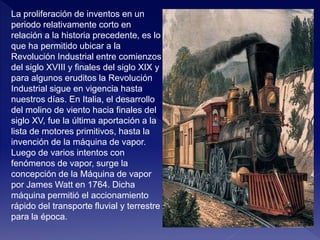 La proliferación de inventos en un
periodo relativamente corto en
relación a la historia precedente, es lo
que ha permitido ubicar a la
Revolución Industrial entre comienzos
del siglo XVIII y finales del siglo XIX y
para algunos eruditos la Revolución
Industrial sigue en vigencia hasta
nuestros días. En Italia, el desarrollo
del molino de viento hacia finales del
siglo XV, fue la última aportación a la
lista de motores primitivos, hasta la
invención de la máquina de vapor.
Luego de varios intentos con
fenómenos de vapor, surge la
concepción de la Máquina de vapor
por James Watt en 1764. Dicha
máquina permitió el accionamiento
rápido del transporte fluvial y terrestre
para la época.
 