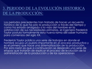 Los períodos precedentes han tratado de hacer un recuento
histórico de lo que ha sido la producción a través del tiempo y
como ha estado arraigada a la vida del hombre en la
satisfacción de sus necesidades primarias, el ingeniero Frederick
Taylor postula formalmente esta nueva rama del saber humano
para comienzos del siglo XX.
Frederick Taylor pública una serie de trabajos en donde el
hombre ocupa un puesto importante en el proceso productivo y
es el primero que hace una sistematización de la producción.
Por esta razón es que a continuación se desarrolla una serie de
etapas que tratarán de explicar el proceso de evolución de la
administración de la producción y de las operaciones
 