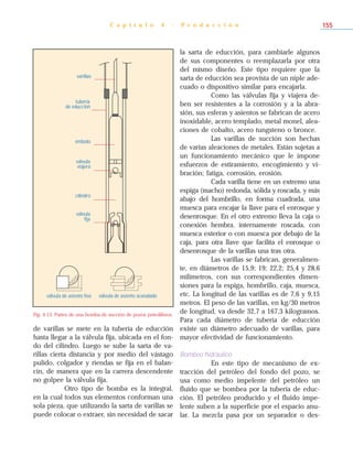 de varillas se mete en la tubería de educción
hasta llegar a la válvula fija, ubicada en el fon-
do del cilindro. Luego se sube la sarta de va-
rillas cierta distancia y por medio del vástago
pulido, colgador y riendas se fija en el balan-
cín, de manera que en la carrera descendente
no golpee la válvula fija.
Otro tipo de bomba es la integral,
en la cual todos sus elementos conforman una
sola pieza, que utilizando la sarta de varillas se
puede colocar o extraer, sin necesidad de sacar
la sarta de educción, para cambiarle algunos
de sus componentes o reemplazarla por otra
del mismo diseño. Este tipo requiere que la
sarta de educción sea provista de un niple ade-
cuado o dispositivo similar para encajarla.
Como las válvulas fija y viajera de-
ben ser resistentes a la corrosión y a la abra-
sión, sus esferas y asientos se fabrican de acero
inoxidable, acero templado, metal monel, alea-
ciones de cobalto, acero tungsteno o bronce.
Las varillas de succión son hechas
de varias aleaciones de metales. Están sujetas a
un funcionamiento mecánico que le impone
esfuerzos de estiramiento, encogimiento y vi-
bración; fatiga, corrosión, erosión.
Cada varilla tiene en un extremo una
espiga (macho) redonda, sólida y roscada, y más
abajo del hombrillo, en forma cuadrada, una
muesca para encajar la llave para el enrosque y
desenrosque. En el otro extremo lleva la caja o
conexión hembra, internamente roscada, con
muesca exterior o con muesca por debajo de la
caja, para otra llave que facilita el enrosque o
desenrosque de la varillas una tras otra.
Las varillas se fabrican, generalmen-
te, en diámetros de 15,9; 19; 22,2; 25,4 y 28,6
milímetros, con sus correspondientes dimen-
siones para la espiga, hombrillo, caja, muesca,
etc. La longitud de las varillas es de 7,6 y 9,15
metros. El peso de las varillas, en kg/30 metros
de longitud, va desde 32,7 a 167,3 kilogramos.
Para cada diámetro de tubería de educción
existe un diámetro adecuado de varillas, para
mayor efectividad de funcionamiento.
Bombeo hidráulico
En este tipo de mecanismo de ex-
tracción del petróleo del fondo del pozo, se
usa como medio impelente del petróleo un
fluido que se bombea por la tubería de educ-
ción. El petróleo producido y el fluido impe-
lente suben a la superficie por el espacio anu-
lar. La mezcla pasa por un separador o des-
C a p í t u l o 4 - P r o d u c c i ó n 155
varillas
tubería
de educción
émbolo
válvula
viajera
cilindro
válvula
fija
válvula de asiento acanaladoválvula de asiento liso
Fig. 4-13. Partes de una bomba de succión de pozos petrolíferos.
 