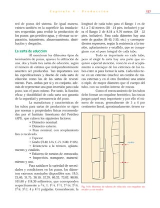 red de pozos del sistema. De igual manera,
existen también en la superficie las instalacio-
nes requeridas para recibir la producción de
los pozos: gas-petróleo-agua, y efectuar su se-
paración, tratamiento, almacenamiento, distri-
bución y despacho.
La sarta de educción
Al mencionar los diferentes tipos de
terminación de pozos, aparece la utilización de
una, dos y hasta tres sartas de educción, según
el número de estratos que independientemente
ameriten ser producidos. Tan importantes son
las especificaciones y diseño de cada sarta de
educción como las de las sartas de revesti-
miento. Pues, ambas por sí y en conjunto, ade-
más de representar una gran inversión para cada
pozo, son el pozo mismo. Por tanto, la función
eficaz y durabilidad de cada sarta son garantía
de la seguridad y permanencia del pozo.
La manufactura y características de
los tubos para sartas de producción se rigen
por normas y propiedades físicas recomenda-
das por el Instituto Americano del Petróleo
(API), que cubren los siguientes factores:
• Diámetro nominal.
• Diámetro externo.
• Peso nominal, con acoplamiento
liso o recalcado.
• Espesor.
• Grado (H-40, J-55, C-75, N-80, P-105).
• Resistencia a la tensión, aplasta-
miento y estallido.
• Esfuerzo de torsión de enroscado.
• Inspección, transporte, manteni-
miento y uso.
Para satisfacer la variedad de necesi-
dades y condiciones en los pozos, los diáme-
tros externos nominales disponibles son: 19,5;
25,40; 31,75; 38,10; 52,39; 60,32; 73,02; 88,90;
101,60 y 114,30 milímetros, que corresponden
respectivamente a 3/4, 1, 11/4, 11/2, 21/16, 23/8,
27/8, 31/2, 4 y 41/2 pulgadas. Generalmente, la
longitud de cada tubo para el Rango 1 es de
6,1 a 7,42 metros (20 - 24 pies, inclusive) y pa-
ra el Rango 2 de 8,54 a 9,76 metros (28 - 32
pies, inclusive). Para cada diámetro hay una
serie de grados (H-40, J-55, etc.) y correspon-
dientes espesores, según la resistencia a la ten-
sión, aplastamiento y estallido, que se compa-
ginan con el peso integral de cada tubo.
Todo es importante en cada tubo,
pero al elegir la sarta hay una parte que re-
quiere especial atención, como lo es el acopla-
miento o enrosque de los extremos de los tu-
bos entre sí para formar la sarta. Cada tubo tie-
ne en un extremo (macho) un cordón de ros-
cas externas y en el otro (hembra) una unión
o niple, de mayor diámetro que el cuerpo del
tubo, con su cordón interno de roscas.
Como el enroscamiento de los tubos
debe formar un empalme hermético, las roscas
juegan papel muy importante y por ello el nú-
mero de roscas, generalmente de 3 a 4 por
centímetro lineal, aproximadamente, tienen va-
C a p í t u l o 4 - P r o d u c c i ó n 157
Fig. 4-16. Muestras de tubería de educción con empalme sin
recalce y con recalce.
recalce
 
