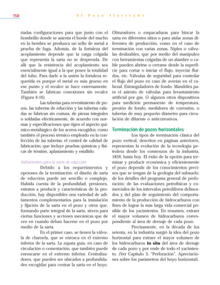 riadas configuraciones para que junto con el
hombrillo donde se asienta el borde del macho
en la hembra se produzca un sello de metal a
prueba de fuga. Además, de la fortaleza del
acoplamiento depende que la carga colgada
que representa la sarta no se desprenda. De
allí que la resistencia del acoplamiento sea
esencialmente igual a la que posee la totalidad
del tubo. Para darle a la unión la fortaleza re-
querida es porque el metal es más grueso en
ese punto y el recalce se hace externamente.
También se fabrican conexiones sin recalce
(Figura 4-16).
Las tuberías para revestimiento de po-
zos, las tuberías de educción y las tuberías cala-
das se fabrican sin costura, de piezas integrales
o soldadas eléctricamente, de acuerdo con nor-
mas y especificaciones que rigen el aspecto quí-
mico-metalúrgico de los aceros escogidos; como
también el proceso térmico empleado en la con-
fección de las tuberías; el control de calidad de
fabricación, que incluye pruebas químicas y físi-
cas de tensión, aplastamiento y estallido.
Aditamentos para la sarta de educción
Debido a los requerimientos y
opciones de la terminación, el diseño de sarta
de educción puede ser sencillo o complejo.
Habida cuenta de la profundidad, presiones,
estratos a producir y características de la pro-
ducción, hay disponibles una variedad de adi-
tamentos complementarios para la instalación
y fijación de la sarta en el pozo y otros que,
formando parte integral de la sarta, sirven para
ciertas funciones y acciones mecánicas que de
vez en cuando deban hacerse en el pozo por
medio de la sarta.
En el primer caso, se tienen la válvu-
la de charnela, que se enrosca en el extremo
inferior de la sarta. La zapata guía, en caso de
circulación o cementación, que también puede
enroscarse en el extremo inferior. Centraliza-
dores, que pueden ser ubicados a profundida-
des escogidas para centrar la sarta en el hoyo.
Obturadores o empacaduras para hincar la
sarta en diferentes sitios o para aislar zonas di-
ferentes de producción, como en el caso de
terminación con varias zonas. Niples o válvu-
las deslizables, que por medio del manipuleo
con herramientas colgadas de un alambre o ca-
ble pueden abrirse o cerrarse desde la superfi-
cie para cortar o iniciar el flujo, inyectar flui-
dos, etc. Válvulas de seguridad para controlar
el flujo del pozo en caso de averías en el ca-
bezal. Estranguladores de fondo. Mandriles pa-
ra el asiento de válvulas para levantamiento
artificial por gas. O algunos otros dispositivos
para medición permanente de temperatura,
presión de fondo, medidores de corrosión, o
tuberías de muy pequeño diámetro para circu-
lación de diluente o anticorrosivos.
Terminación de pozos horizontales
Los tipos de terminación clásica del
pozo vertical, descritos en páginas anteriores,
representan la evolución de la tecnología pe-
trolera desde los comienzos de la industria,
1859, hasta hoy. El éxito de la opción para ter-
minar y producir económica y eficientemente
el pozo depende de los conocimientos preci-
sos que se tengan de la geología del subsuelo;
de los detalles del programa general de perfo-
ración; de las evaluaciones petrofísicas y co-
merciales de los intervalos petrolíferos delinea-
dos y del plan de seguimiento del comporta-
miento de la producción de hidrocarburos con
fines de lograr la más larga vida comercial po-
sible de los yacimientos. En resumen, extraer
el mayor volumen de hidrocarburos corres-
pondiente al área de drenaje de cada pozo.
Precisamente, en la década de los
setenta, en la industria surgió la idea del pozo
horizontal para extraer el mayor volumen de
los hidrocarburos in situ del área de drenaje
de cada pozo y por ende de todo el yacimien-
to. (Ver Capítulo 3, “Perforación”, Apreciacio-
nes sobre los parámetros del hoyo horizontal).
E l P o z o I l u s t r a d o158
 