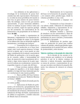 Los adelantos en las aplicaciones y
tecnología de la terminación de pozos hori-
zontales han sido espectaculares. Prácticamen-
te, en todas las áreas petrolíferas del mundo se
hace hoy un gran número de pozos horizon-
tales. Sin embargo, como se verá, por razones
operacionales, el pozo horizontal definitiva-
mente no sustituye al pozo vertical. Cada cual
tiene sus méritos, según los aspectos geológi-
cos del yacimiento, las características de las
formaciones y las propiedades de los hidrocar-
buros in situ.
De los estudios y experimentos de
laboratorio, conjuntamente con experiencias de-
rivadas de los trabajos de campo, se ha logrado
en los últimos diez años un desarrollo rápido de
herramientas y tecnología que incluyen:
• Cementación de la tubería de re-
vestimiento y de producción en el hoyo hori-
zontal, entre cuyos aspectos destacan: la longi-
tud de la tubería, que a veces puede ser muy
larga; centralización de la tubería; características
del fluido de perforación y de la mezcla agua-
da de cemento; calibre y horizontalidad del
hoyo, de manera de evitar escurrimiento del ce-
mento y dejar ciertos tramos de la parte supe-
rior de la tubería sin recubrimiento y protección
requeridas respecto a la parte alta del hoyo.
• Tomar secciones sísmicas utilizan-
do equipo de superficie y el de fondo despla-
zándolo a lo largo del hoyo horizontal para ha-
cer correlaciones lo más exactas posibles.
• Hacer perfiles del hoyo horizon-
tal mediante las técnicas de “Medición Mientras
se Perfora” (MMSP).
• Utilizar tubería devanada para ha-
cer ciertos perfiles.
• Aplicaciones de fluidos de perfo-
ración y de terminación, apropiadamente dosi-
ficados para aumentar la capacidad y eficiencia
de horadación de la barrena, disminución de la
turbulencia del flujo del fluido, mantenimiento
de sólidos en suspensión, y notable reducción
de filtrado hacia la formación.
• Mantenimiento de la trayectoria
del hoyo en la formación de pequeño espesor
y de contacto crítico petróleo/agua, donde la
columna petrolífera es muy corta.
• Fracturamiento y empaque con
grava.
• Terminación en hoyo desnudo o
con tubería calada. Utilización de obturadores
inflables. Aislamiento y taponamiento de tra-
mos indeseables por flujo de gas o agua.
• Mediante modelos y ejercicios
de simulacro con las características y datos de
los yacimientos determinar y comparar el com-
portamiento de pozos verticales y horizontales
para decidir lo apropiado.
• Realizaciones de pruebas espe-
ciales de producción de pozos para verificar
volumen de petróleo, relación gas/petróleo/agua,
comportamiento de la presión del pozo, índices
de productividad y otros factores.
Tubería continua o devanada de educción
En la década de los sesenta se hi-
cieron intentos por establecer en la industria
petrolera el uso de la tubería continua de
educción o tubería devanada, especialmente
en tareas de servicio y mantenimiento de po-
zos que necesiten una tubería de pequeño diá-
metro. Los esfuerzos de entonces no echaron
raíces.
C a p í t u l o 4 - P r o d u c c i ó n 159
agua
pared del hoyo
revoque depositado
por el fluido
de perforación
asentamiento de sólidos
tubería
descentrada
Fig. 4-17. Cementaciones defectuosas afectan la integridad de
la terminación del pozo horizontal.
 