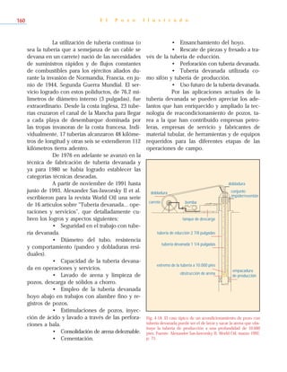 La utilización de tubería continua (o
sea la tubería que a semejanza de un cable se
devana en un carrete) nació de las necesidades
de suministros rápidos y de flujos constantes
de combustibles para los ejércitos aliados du-
rante la invasión de Normandía, Francia, en ju-
nio de 1944, Segunda Guerra Mundial. El ser-
vicio logrado con estos poliductos, de 76,2 mi-
límetros de diámetro interno (3 pulgadas), fue
extraordinario. Desde la costa inglesa, 23 tube-
rías cruzaron el canal de la Mancha para llegar
a cada playa de desembarque dominada por
las tropas invasoras de la costa francesa. Indi-
vidualmente, 17 tuberías alcanzaron 48 kilóme-
tros de longitud y otras seis se extendieron 112
kilómetros tierra adentro.
De 1976 en adelante se avanzó en la
técnica de fabricación de tubería devanada y
ya para 1980 se había logrado establecer las
categorías técnicas deseadas.
A partir de noviembre de 1991 hasta
junio de 1993, Alexander Sas-Jaworsky II et al.
escribieron para la revista World Oil una serie
de 16 artículos sobre “Tubería devanada... ope-
raciones y servicios”, que detalladamente cu-
bren los logros y aspectos siguientes:
• Seguridad en el trabajo con tube-
ría devanada.
• Diámetro del tubo, resistencia
y comportamiento (pandeo y dobladuras resi-
duales).
• Capacidad de la tubería devana-
da en operaciones y servicios.
• Lavado de arena y limpieza de
pozos, descarga de sólidos a chorro.
• Empleo de la tubería devanada
hoyo abajo en trabajos con alambre fino y re-
gistros de pozos.
• Estimulaciones de pozos, inyec-
ción de ácido y lavado a través de las perfora-
ciones a bala.
• Consolidación de arena deleznable.
• Cementación.
• Ensanchamiento del hoyo.
• Rescate de piezas y fresado a tra-
vés de la tubería de educción.
• Perforación con tubería devanada.
• Tubería devanada utilizada co-
mo sifón y tubería de producción.
• Uso futuro de la tubería devanada.
Por las aplicaciones actuales de la
tubería devanada se pueden apreciar los ade-
lantos que han enriquecido y ampliado la tec-
nología de reacondicionamiento de pozos, ta-
rea a la que han contribuido empresas petro-
leras, empresas de servicio y fabricantes de
material tubular, de herramientas y de equipos
requeridos para las diferentes etapas de las
operaciones de campo.
E l P o z o I l u s t r a d o160
dobladura
carrete
empacadura
de producción
obstrucción de arena
extremo de la tubería a 10.000 pies
tubería devanada 1 1/4 pulgadas
tubería de educción 2 7/8 pulgadas
bomba
tanque de descarga
dobladura
conjunto
impiderreventón
Fig. 4-18. El caso típico de un acondicionamiento de pozo con
tubería devanada puede ser el de lavar y sacar la arena que obs-
truye la tubería de producción a una profundidad de 10.000
pies. Fuente: Alexander Sas-Jaworsky II, World Oil, marzo 1992,
p. 71.
 