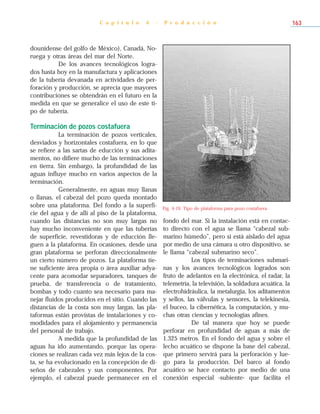 dounidense del golfo de México), Canadá, No-
ruega y otras áreas del mar del Norte.
De los avances tecnológicos logra-
dos hasta hoy en la manufactura y aplicaciones
de la tubería devanada en actividades de per-
foración y producción, se aprecia que mayores
contribuciones se obtendrán en el futuro en la
medida en que se generalice el uso de este ti-
po de tubería.
Terminación de pozos costafuera
La terminación de pozos verticales,
desviados y horizontales costafuera, en lo que
se refiere a las sartas de educción y sus adita-
mentos, no difiere mucho de las terminaciones
en tierra. Sin embargo, la profundidad de las
aguas influye mucho en varios aspectos de la
terminación.
Generalmente, en aguas muy llanas
o llanas, el cabezal del pozo queda montado
sobre una plataforma. Del fondo a la superfi-
cie del agua y de allí al piso de la plataforma,
cuando las distancias no son muy largas no
hay mucho inconveniente en que las tuberías
de superficie, revestidoras y de educción lle-
guen a la plataforma. En ocasiones, desde una
gran plataforma se perforan direccionalmente
un cierto número de pozos. La plataforma tie-
ne suficiente área propia o área auxiliar adya-
cente para acomodar separadores, tanques de
prueba, de transferencia o de tratamiento,
bombas y todo cuanto sea necesario para ma-
nejar fluidos producidos en el sitio. Cuando las
distancias de la costa son muy largas, las pla-
taformas están provistas de instalaciones y co-
modidades para el alojamiento y permanencia
del personal de trabajo.
A medida que la profundidad de las
aguas ha ido aumentando, porque las opera-
ciones se realizan cada vez más lejos de la cos-
ta, se ha evolucionado en la concepción de di-
seños de cabezales y sus componentes. Por
ejemplo, el cabezal puede permanecer en el
fondo del mar. Si la instalación está en contac-
to directo con el agua se llama “cabezal sub-
marino húmedo”, pero si está aislado del agua
por medio de una cámara u otro dispositivo, se
le llama “cabezal submarino seco”.
Los tipos de terminaciones submari-
nas y los avances tecnológicos logrados son
fruto de adelantos en la electrónica, el radar, la
telemetría, la televisión, la soldadura acuática, la
electrohidráulica, la metalurgia, los aditamentos
y sellos, las válvulas y sensores, la telekinesia,
el buceo, la cibernética, la computación, y mu-
chas otras ciencias y tecnologías afines.
De tal manera que hoy se puede
perforar en profundidad de aguas a más de
1.325 metros. En el fondo del agua y sobre el
lecho acuático se dispone la base del cabezal,
que primero servirá para la perforación y lue-
go para la producción. Del barco al fondo
acuático se hace contacto por medio de una
conexión especial -subiente- que facilita el
C a p í t u l o 4 - P r o d u c c i ó n 163
Fig. 4-19. Tipo de plataforma para pozo costafuera.
 