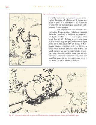 control y manejo de las herramientas de perfo-
ración. Después, el subiente servirá para pro-
ducir el pozo a la superficie, si no es que su
producción es manejada por estaciones sub-
marinas de recolección.
Las experiencias que durante mu-
chos años de operaciones costafuera en aguas
llanas ha cosechado la industria en Venezuela,
en el golfo de México, en el mar Caspio y otros
sitios, han servido de base y referencias para
operaciones a mayores profundidades de agua
como en el mar del Norte, las costas de Cali-
fornia, Alaska, el mismo golfo de México y
otras zonas marinas alrededor del mundo. De
igual manera, las nuevas experiencias e inno-
vaciones aplicadas en estas zonas mar adentro
a veces se emplean ventajosamente, sin o con
modificaciones, en las operaciones en tierra o
en zonas de aguas menos profundas.
E l P o z o I l u s t r a d o164
Fig. 4-20. Cabezal de pozo, costafuera, en el lecho acuático.
Fig. 4-21. Apreciación artística de un pozo en el fondo acuático, protegido por una cámara que lo aísla del agua.
 