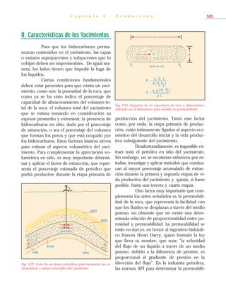 II. Características de los Yacimientos
Para que los hidrocarburos perma-
nezcan contenidos en el yacimiento, las capas
o estratos suprayacentes y subyacentes que lo
cobijan deben ser impermeables. De igual ma-
nera, los lados tienen que impedir la fuga de
los líquidos.
Ciertas condiciones fundamentales
deben estar presentes para que exista un yaci-
miento, como son: la porosidad de la roca, que
como ya se ha visto indica el porcentaje de
capacidad de almacenamiento del volumen to-
tal de la roca; el volumen total del yacimiento
que se estima tomando en consideración su
espesor promedio y extensión; la presencia de
hidrocarburos en sitio, dada por el porcentaje
de saturación, o sea el porcentaje del volumen
que forman los poros y que está ocupado por
los hidrocarburos. Estos factores básicos sirven
para estimar el aspecto volumétrico del yaci-
miento. Para complementar la apreciación vo-
lumétrica en sitio, es muy importante determi-
nar y aplicar el factor de extracción, que repre-
senta el porcentaje estimado de petróleo que
podrá producirse durante la etapa primaria de
producción del yacimiento. Tanto este factor
como, por ende, la etapa primaria de produc-
ción, están íntimamente ligados al aspecto eco-
nómico del desarrollo inicial y la vida produc-
tiva subsiguiente del yacimiento.
Desafortunadamente, es imposible ex-
traer todo el petróleo en sitio del yacimiento.
Sin embargo, no se escatiman esfuerzos por es-
tudiar, investigar y aplicar métodos que conduz-
can al mayor porcentaje acumulado de extrac-
ción durante la primera y segunda etapas de vi-
da productiva del yacimiento y, quizás, si fuese
posible, hasta una tercera y cuarta etapas.
Otro factor muy importante que com-
plementa los antes señalados es la permeabili-
dad de la roca, que representa la facilidad con
que los fluidos se desplazan a través del medio
poroso, no obstante que no existe una deter-
minada relación de proporcionalidad entre po-
rosidad y permeabilidad. La permeabilidad se
mide en darcys, en honor al ingeniero hidráuli-
co francés Henri Darcy, quien formuló la ley
que lleva su nombre, que reza: “la velocidad
del flujo de un líquido a través de un medio
poroso, debido a la diferencia de presión, es
proporcional al gradiente de presión en la
dirección del flujo”. En la industria petrolera,
las normas API para determinar la permeabili-
C a p í t u l o 4 - P r o d u c c i ó n 165
petróleo
caliza
lutita
sello
arena
lutita
Fig. 4-22. Corte de un domo petrolífero para demostrar las ca-
racterísticas y partes esenciales del yacimiento.
L
P1 P2
A
núcleo de roca
K =
µ Q L
A ( P
1
-P
2
)
Q = K A ( P1- P2)
µ L
Q
Fig. 4-23. Esquema de un especimen de roca y dimensiones,
utilizado en el laboratorio para medirle la permeabilidad.
 
