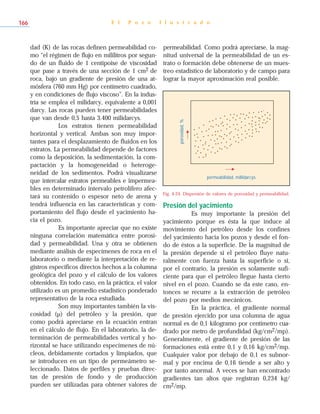 dad (K) de las rocas definen permeabilidad co-
mo “el régimen de flujo en mililitros por segun-
do de un fluido de 1 centipoise de viscosidad
que pase a través de una sección de 1 cm2 de
roca, bajo un gradiente de presión de una at-
mósfera (760 mm Hg) por centímetro cuadrado,
y en condiciones de flujo viscoso”. En la indus-
tria se emplea el milidarcy, equivalente a 0,001
darcy. Las rocas pueden tener permeabilidades
que van desde 0,5 hasta 3.400 milidarcys.
Los estratos tienen permeabilidad
horizontal y vertical. Ambas son muy impor-
tantes para el desplazamiento de fluidos en los
estratos. La permeabilidad depende de factores
como la deposición, la sedimentación, la com-
pactación y la homogeneidad o heteroge-
neidad de los sedimentos. Podrá visualizarse
que intercalar estratos permeables e impermea-
bles en determinado intervalo petrolífero afec-
tará su contenido o espesor neto de arena y
tendrá influencia en las características y com-
portamiento del flujo desde el yacimiento ha-
cia el pozo.
Es importante apreciar que no existe
ninguna correlación matemática entre porosi-
dad y permeabilidad. Una y otra se obtienen
mediante análisis de especímenes de roca en el
laboratorio o mediante la interpretación de re-
gistros específicos directos hechos a la columna
geológica del pozo y el cálculo de los valores
obtenidos. En todo caso, en la práctica, el valor
utilizado es un promedio estadístico ponderado
representativo de la roca estudiada.
Son muy importantes también la vis-
cosidad (µ) del petróleo y la presión, que
como podrá apreciarse en la ecuación entran
en el cálculo de flujo. En el laboratorio, la de-
terminación de permeabilidades vertical y ho-
rizontal se hace utilizando especímenes de nú-
cleos, debidamente cortados y limpiados, que
se introducen en un tipo de permeámetro se-
leccionado. Datos de perfiles y pruebas direc-
tas de presión de fondo y de producción
pueden ser utilizadas para obtener valores de
permeabilidad. Como podrá apreciarse, la mag-
nitud universal de la permeabilidad de un es-
trato o formación debe obtenerse de un mues-
treo estadístico de laboratorio y de campo para
lograr la mayor aproximación real posible.
Presión del yacimiento
Es muy importante la presión del
yacimiento porque es ésta la que induce al
movimiento del petróleo desde los confines
del yacimiento hacia los pozos y desde el fon-
do de éstos a la superficie. De la magnitud de
la presión depende si el petróleo fluye natu-
ralmente con fuerza hasta la superficie o si,
por el contrario, la presión es solamente sufi-
ciente para que el petróleo llegue hasta cierto
nivel en el pozo. Cuando se da este caso, en-
tonces se recurre a la extracción de petróleo
del pozo por medios mecánicos.
En la práctica, el gradiente normal
de presión ejercido por una columna de agua
normal es de 0,1 kilogramo por centímetro cua-
drado por metro de profundidad (kg/cm2/mp).
Generalmente, el gradiente de presión de las
formaciones está entre 0,1 y 0,16 kg/cm2/mp.
Cualquier valor por debajo de 0,1 es subnor-
mal y por encima de 0,16 tiende a ser alto y
por tanto anormal. A veces se han encontrado
gradientes tan altos que registran 0,234 kg/
cm2/mp.
E l P o z o I l u s t r a d o166
permeabilidad, millidarcys
porosidad,%
Fig. 4-24. Dispersión de valores de porosidad y permeabilidad.
 