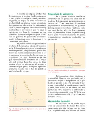 A medida que el pozo produce hay
decaimiento de la presión. En el transcurso de
la vida productiva del pozo, o del yacimiento
en general, se llega a un límite económico de
productividad que plantea ciertas alternativas.
Anticipadamente a la declinación antieconómi-
ca de la presión se puede intentar restaurarla y
mantenerla por inyección de gas y/o agua al
yacimiento, con fines de prolongar su vida
productiva y aumentar el porcentaje de extrac-
ción de petróleo del yacimiento económica-
mente, o abandonar pozos o abandonar el ya-
cimiento en su totalidad.
La presión natural del yacimiento es
producto de la naturaleza misma del yacimien-
to. Se deriva del mismo proceso geológico que
formó el petróleo y el yacimiento que lo con-
tiene y de fuerzas concomitantes como la so-
brecarga que representan las formaciones su-
prayacentes y/o agua dinámica subyacente
que puede ser factor importante en la expul-
sión del petróleo hacia los pozos. De igual
manera, el gas en solución en el petróleo o
casquete de gas que lo acompañe representa
una fuerza esencial para el flujo del petróleo a
través del medio poroso.
Temperatura del yacimiento
En la práctica se toman medidas de
temperatura en los pozos para tener idea del
gradiente de temperatura, que generalmente se
expresa en 1 °C por cierto intervalo constante
de profundidad. El conocimiento del gradiente
de temperatura es importante y aplicable en ta-
reas como diseño y selección de revestidores y
sartas de producción, fluidos de perforación y
fluidos para reacondicionamiento de pozos,
cementaciones y estudios de producción y de
yacimientos.
La temperatura está en función de la
profundidad. Mientras más profundo esté el
yacimiento, mayor la temperatura. Si el gra-
diente de presión es de 1 °C por cada 30 me-
tros de profundidad, se tendrá para un caso hi-
potético de un estrato a 1.500 metros, una tem-
peratura de 50 °C mayor que la ambiental y si
la temperatura ambiental es de 28 °C, la tem-
peratura del estrato será 78 °C, y a 3.000 me-
tros sería 128 °C.
Viscosidad de los crudos
La viscosidad de los crudos repre-
senta su característica de fluidez. Los crudos
extrapesados son más viscosos que los pesa-
dos. Los pesados más viscosos que los media-
C a p í t u l o 4 - P r o d u c c i ó n 167
presión, kg/cm
2
profundidad,m
Fig. 4-25. Relación profundidad-presión en varios pozos de un
área determinada.
temperatura °C
profundidad,m
Fig. 4-26. Correlación de valores de profundidad y temperatu-
ra en varios pozos.
 