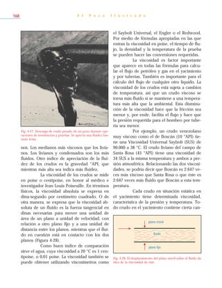 nos. Los medianos más viscosos que los livia-
nos. Los livianos y condensados son los más
fluidos. Otro índice de apreciación de la flui-
dez de los crudos es la gravedad °API, que
mientras más alta sea indica más fluidez.
La viscosidad de los crudos se mide
en poise o centipoise, en honor al médico e
investigador Jean Louis Poiseuille. En términos
físicos, la viscosidad absoluta se expresa en
dina-segundo por centímetro cuadrado. O de
otra manera, se expresa que la viscosidad ab-
soluta de un fluido es la fuerza tangencial en
dinas necesarias para mover una unidad de
área de un plano a unidad de velocidad, con
relación a otro plano fijo y a una unidad de
distancia entre los planos, mientras que el flui-
do en cuestión está en contacto con los dos
planos (Figura 4-28).
Como buen índice de comparación
sirve el agua, cuya viscosidad a 20 °C es 1 cen-
tipoise, o 0,01 poise. La viscosidad también se
puede obtener utilizando viscosímetros como
el Saybolt Universal, el Engler o el Redwood.
Por medio de fórmulas apropiadas en las que
entran la viscosidad en poise, el tiempo de flu-
jo, la densidad y la temperatura de la prueba
se pueden hacer las conversiones requeridas.
La viscosidad es factor importante
que aparece en todas las fórmulas para calcu-
lar el flujo de petróleo y gas en el yacimiento
y por tuberías. También es importante para el
cálculo del flujo de cualquier otro líquido. La
viscosidad de los crudos está sujeta a cambios
de temperatura, así que un crudo viscoso se
torna más fluido si se mantiene a una tempera-
tura más alta que la ambiental. Esta disminu-
ción de la viscosidad hace que la fricción sea
menor y, por ende, facilita el flujo y hace que
la presión requerida para el bombeo por tube-
ría sea menor.
Por ejemplo, un crudo venezolano
muy viscoso como el de Boscán (10 °API) tie-
ne una Viscosidad Universal Saybolt (SUS) de
90.000 a 38 °C. El crudo liviano del campo de
Santa Rosa (45 °API) tiene una viscosidad de
34 SUS a la misma temperatura y ambos a pre-
sión atmosférica. Relacionando las dos viscosi-
dades, se podría decir que Boscán es 2.647 ve-
ces más viscoso que Santa Rosa o que éste es
2.647 veces más fluido que Boscán a esta tem-
peratura.
Cada crudo en situación estática en
el yacimiento tiene determinada viscosidad,
característica de la presión y temperatura. To-
do crudo en el yacimiento contiene cierta can-
E l P o z o I l u s t r a d o168
Fig. 4-27. Descarga de crudo pesado de un pozo durante ope-
raciones de terminación y pruebas. Se aprecia una fluidez bas-
tante lenta.
Fig. 4-28. El desplazamiento del plano móvil sobre el fluido da
idea de la viscosidad de éste.
plano móvil
plano fijo
fluido
 