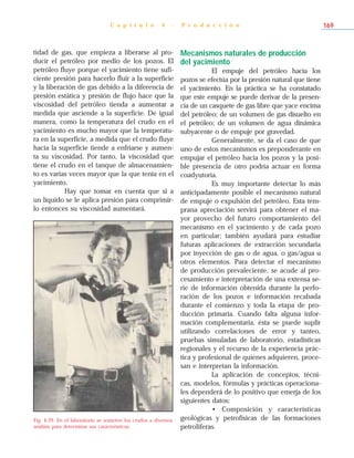 tidad de gas, que empieza a liberarse al pro-
ducir el petróleo por medio de los pozos. El
petróleo fluye porque el yacimiento tiene sufi-
ciente presión para hacerlo fluir a la superficie
y la liberación de gas debido a la diferencia de
presión estática y presión de flujo hace que la
viscosidad del petróleo tienda a aumentar a
medida que asciende a la superficie. De igual
manera, como la temperatura del crudo en el
yacimiento es mucho mayor que la temperatu-
ra en la superficie, a medida que el crudo fluye
hacia la superficie tiende a enfriarse y aumen-
ta su viscosidad. Por tanto, la viscosidad que
tiene el crudo en el tanque de almacenamien-
to es varias veces mayor que la que tenía en el
yacimiento.
Hay que tomar en cuenta que si a
un líquido se le aplica presión para comprimir-
lo entonces su viscosidad aumentará.
Mecanismos naturales de producción
del yacimiento
El empuje del petróleo hacia los
pozos se efectúa por la presión natural que tiene
el yacimiento. En la práctica se ha constatado
que este empuje se puede derivar de la presen-
cia de un casquete de gas libre que yace encima
del petróleo; de un volumen de gas disuelto en
el petróleo; de un volumen de agua dinámica
subyacente o de empuje por gravedad.
Generalmente, se da el caso de que
uno de estos mecanismos es preponderante en
empujar el petróleo hacia los pozos y la posi-
ble presencia de otro podría actuar en forma
coadyutoria.
Es muy importante detectar lo más
anticipadamente posible el mecanismo natural
de empuje o expulsión del petróleo. Esta tem-
prana apreciación servirá para obtener el ma-
yor provecho del futuro comportamiento del
mecanismo en el yacimiento y de cada pozo
en particular; también ayudará para estudiar
futuras aplicaciones de extracción secundaria
por inyección de gas o de agua, o gas/agua u
otros elementos. Para detectar el mecanismo
de producción prevaleciente, se acude al pro-
cesamiento e interpretación de una extensa se-
rie de información obtenida durante la perfo-
ración de los pozos e información recabada
durante el comienzo y toda la etapa de pro-
ducción primaria. Cuando falta alguna infor-
mación complementaria, ésta se puede suplir
utilizando correlaciones de error y tanteo,
pruebas simuladas de laboratorio, estadísticas
regionales y el recurso de la experiencia prác-
tica y profesional de quienes adquieren, proce-
san e interpretan la información.
La aplicación de conceptos, técni-
cas, modelos, fórmulas y prácticas operaciona-
les dependerá de lo positivo que emerja de los
siguientes datos:
• Composición y características
geológicas y petrofísicas de las formaciones
petrolíferas.
C a p í t u l o 4 - P r o d u c c i ó n 169
Fig. 4-29. En el laboratorio se someten los crudos a diversos
análisis para determinar sus características.
 