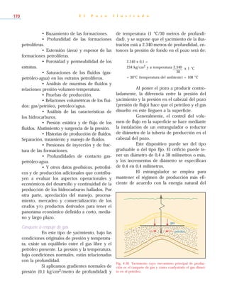 • Buzamiento de las formaciones.
• Profundidad de las formaciones
petrolíferas.
• Extensión (área) y espesor de las
formaciones petrolíferas.
• Porosidad y permeabilidad de los
estratos.
• Saturaciones de los fluidos (gas-
petróleo-agua) en los estratos petrolíferos.
• Análisis de muestras de fluidos y
relaciones presión-volumen-temperatura.
• Pruebas de producción.
• Relaciones volumétricas de los flui-
dos: gas/petróleo, petróleo/agua.
• Análisis de las características de
los hidrocarburos.
• Presión estática y de flujo de los
fluidos. Abatimiento y surgencia de la presión.
• Historias de producción de fluidos.
Separación, tratamiento y manejo de fluidos.
• Presiones de inyección y de frac-
tura de las formaciones.
• Profundidades de contacto gas-
petróleo-agua.
• Y otros datos geofísicos, petrofísi-
cos y de producción adicionales que contribu-
yen a evaluar los aspectos operacionales y
económicos del desarrollo y continuidad de la
producción de los hidrocarburos hallados. Por
otra parte, apreciación del manejo, procesa-
miento, mercadeo y comercialización de los
crudos y/o productos derivados para tener el
panorama económico definido a corto, media-
no y largo plazo.
Casquete o empuje de gas
En este tipo de yacimiento, bajo las
condiciones originales de presión y temperatu-
ra, existe un equilibrio entre el gas libre y el
petróleo presente. La presión y la temperatura,
bajo condiciones normales, están relacionadas
con la profundidad.
Si aplicamos gradientes normales de
presión (0,1 kg/cm2/metro de profundidad) y
de temperatura (1 °C/30 metros de profundi-
dad), y se supone que el yacimiento de la ilus-
tración está a 2.340 metros de profundidad, en-
tonces la presión de fondo en el pozo será de:
2.340 x 0,1 =
234 kg/cm2 y a temperatura 2.340 x 1 °C
30
+ 30°C (temperatura del ambiente) = 108 °C
Al poner el pozo a producir contro-
ladamente, la diferencia entre la presión del
yacimiento y la presión en el cabezal del pozo
(presión de flujo) hace que el petróleo y el gas
disuelto en éste lleguen a la superficie.
Generalmente, el control del volu-
men de flujo en la superficie se hace mediante
la instalación de un estrangulador o reductor
de diámetro de la tubería de producción en el
cabezal del pozo.
Este dispositivo puede ser del tipo
graduable o del tipo fijo. El orificio puede te-
ner un diámetro de 0,4 a 38 milímetros o más,
y los incrementos de diámetro se especifican
de 0,4 en 0,4 milímetros.
El estrangulador se emplea para
mantener el régimen de producción más efi-
ciente de acuerdo con la energía natural del
E l P o z o I l u s t r a d o170
gas
petróleo
Fig. 4-30. Yacimiento cuyo mecanismo principal de produc-
ción es el casquete de gas y como coadyutorio el gas disuel-
to en el petróleo.
 