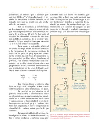 yacimiento, de manera que la relación gas-
petróleo (RGP, m3/m3) lograda durante el pe-
ríodo de extracción primaria redunde en el
más alto porcentaje de petróleo en sitio produ-
cido del yacimiento.
Por su mecanismo y características
de funcionamiento, el casquete o empuje de
gas ofrece la posibilidad de una extracción pri-
maria de petróleo de 15 a 25 %. Por tanto, al
terminar la efectividad primaria del mecanis-
mo, debido al abatimiento de la presión y pro-
ducción del gas, queda todavía por extraerse
75 a 85 % del petróleo descubierto.
Para lograr la extracción adicional
de crudo por flujo natural se recurre entonces
a la vigorización del mecanismo mediante la
inyección de gas o de gas y agua para restau-
rar la presión. En este tipo de mecanismo es
fundamental el gas libre, el gas disuelto en el
petróleo, y la presión y temperatura del yaci-
miento. La presión-volumen-temperatura son
propiedades físicas y también físico-químicas
que se relacionan por las leyes de Charles y de
Boyle sobre el comportamiento de los gases:
V1 P1 P2 V2
_____ = _____
T1 T2
Esta relación básica se extiende a las
leyes de Gay-Lussac, Avogadro, Stokes y otros
sobre los aspectos termodinámicos de los gases.
La cantidad de gas disuelto en el
petróleo influye sobre la viscosidad del crudo
en el yacimiento. A mayor cantidad de gas di-
suelto en el crudo, menos viscoso es el crudo
y su movimiento se hace más fácil. El efecto de
la temperatura sobre el gas y el crudo es tam-
bién muy importante. A mayor temperatura, la
viscosidad del crudo se reduce pero la del gas
aumenta.
Para permitir el flujo del petróleo ha-
cia el pozo, la tubería de revestimiento que cu-
bre el estrato productor se cañonea a una pro-
fundidad muy por debajo del contacto gas-
petróleo. Esto se hace para evitar producir gas
libre del casquete de gas. Sin embargo, al co-
rrer del tiempo y debido a la extracción de cru-
do del yacimiento, la presión disminuye pau-
latinamente y el volumen del casquete de gas
aumenta, por lo cual el nivel del contacto gas-
petróleo baja. Este descenso del contacto gas-
C a p í t u l o 4 - P r o d u c c i ó n 171
Fig. 4-31. Evolución del gas disuelto en el petróleo mediante
la disminución de la presión del yacimiento durante el proce-
so de producción de los pozos.
líquido
Py
líquido
Pb
líquido
gas
P
Barril de líquido
en el yacimiento
ya presión P
Al bajar la presión
en el yacimiento aparece
la primera burbuja de gas,
a presión de burbujeo
A medida que baja
la presión, se libera más gas
 