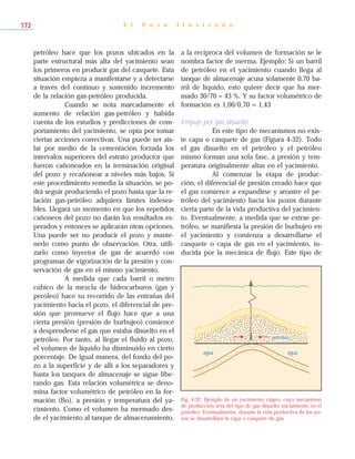 petróleo hace que los pozos ubicados en la
parte estructural más alta del yacimiento sean
los primeros en producir gas del casquete. Esta
situación empieza a manifestarse y a detectarse
a través del continuo y sostenido incremento
de la relación gas-petróleo producida.
Cuando se nota marcadamente el
aumento de relación gas-petróleo y habida
cuenta de los estudios y predicciones de com-
portamiento del yacimiento, se opta por tomar
ciertas acciones correctivas. Una puede ser ais-
lar por medio de la cementación forzada los
intervalos superiores del estrato productor que
fueron cañoneados en la terminación original
del pozo y recañonear a niveles más bajos. Si
este procedimiento remedia la situación, se po-
drá seguir produciendo el pozo hasta que la re-
lación gas-petróleo adquiera límites indesea-
bles. Llegará un momento en que los repetidos
cañoneos del pozo no darán los resultados es-
perados y entonces se aplicarán otras opciones.
Una puede ser no producir el pozo y mante-
nerlo como punto de observación. Otra, utili-
zarlo como inyector de gas de acuerdo con
programas de vigorización de la presión y con-
servación de gas en el mismo yacimiento.
A medida que cada barril o metro
cúbico de la mezcla de hidrocarburos (gas y
peróleo) hace su recorrido de las entrañas del
yacimiento hacia el pozo, el diferencial de pre-
sión que promueve el flujo hace que a una
cierta presión (presión de burbujeo) comience
a desprenderse el gas que estaba disuelto en el
petróleo. Por tanto, al llegar el fluido al pozo,
el volumen de líquido ha disminuido en cierto
porcentaje. De igual manera, del fondo del po-
zo a la superficie y de allí a los separadores y
hasta los tanques de almacenaje se sigue libe-
rando gas. Esta relación volumétrica se deno-
mina factor volumétrico de petróleo en la for-
mación (Bo), a presión y temperatura del ya-
cimiento. Como el volumen ha mermado des-
de el yacimiento al tanque de almacenamiento,
a la recíproca del volumen de formación se le
nombra factor de merma. Ejemplo: Si un barril
de petróleo en el yacimiento cuando llega al
tanque de almacenaje acusa solamente 0,70 ba-
rril de líquido, esto quiere decir que ha mer-
mado 30/70 = 43 %. Y su factor volumétrico de
formación es 1,00/0,70 = 1,43
Empuje por gas disuelto
En este tipo de mecanismos no exis-
te capa o casquete de gas (Figura 4-32). Todo
el gas disuelto en el petróleo y el petróleo
mismo forman una sola fase, a presión y tem-
peratura originalmente altas en el yacimiento.
Al comenzar la etapa de produc-
ción, el diferencial de presión creado hace que
el gas comience a expandirse y arrastre el pe-
tróleo del yacimiento hacia los pozos durante
cierta parte de la vida productiva del yacimien-
to. Eventualmente, a medida que se extrae pe-
tróleo, se manifiesta la presión de burbujeo en
el yacimiento y comienza a desarrollarse el
casquete o capa de gas en el yacimiento, in-
ducida por la mecánica de flujo. Este tipo de
E l P o z o I l u s t r a d o172
Fig. 4-32. Ejemplo de un yacimiento virgen, cuyo mecanismo
de producción será del tipo de gas disuelto inicialmente en el
petróleo. Eventualmente, durante la vida productiva de los po-
zos se desarrollará la capa o casquete de gas.
petróleo
agua agua
 