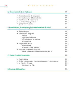 IV. Comportamiento de la Producción
• Comportamiento de los pozos
• Comportamiento del yacimiento
• Clasificación de las reservas
• La producción vigorizada
• Ejemplos numéricos
V. Mantenimiento, Estimulación y Reacondicionamiento de Pozos
• Mantenimiento
• Estimulación de pozos
Succión
Inyección de fluidos
Fracturamiento de estratos
Acidificación
• Limpieza de pozos
Arenamiento
Acumulación de parafina
• Reacondicionamiento de pozos
Tareas para reacondicionamiento de pozos
VI. Crudos Pesados/Extrapesados
• Características
• De los yacimientos y los crudos pesados y extrapesados
• La Faja del Orinoco
Interés por la Faja
Referencias Bibliográficas
E l P o z o I l u s t r a d o148
180
180
180
182
183
183
184
184
186
186
186
187
188
189
189
191
192
193
193
195
195
197
198
202
 