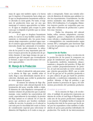 masa de agua está también sujeta a la fuerza
que le imprime el buzamiento hacia abajo por
lo que su desplazamiento buzamiento arriba se
ve afectado en cierto grado. Por tanto, el régi-
men de producción tiene que ser uno que
mantenga el contacto agua-petróleo en balan-
ce. El agua se desplaza para ocupar la parte
vacía que va dejando el petróleo que se extrae
del yacimiento.
Si el agua se desplaza buzamiento
arriba, lo cual no es muy factible cuando el bu-
zamiento es demasiado alto, los pozos buza-
miento abajo empezarán a producir agua cuan-
do el contacto agua-petróleo haya subido a los
intervalos donde fue cañoneado el revestidor.
Como podrá observarse, la ubica-
ción de los pozos es muy importante para ob-
tener el mayor provecho de producción de pe-
tróleo durante el más largo tiempo sin que se
produzca gas del casquete que eventualmente
se formará, o agua en caso del avance del con-
tacto agua-petróleo.
III. Manejo de la Producción
Desde el cabezal de cada pozo arran-
ca la tubería de flujo que, tendida sobre el
suelo, llega a una determinada estación de re-
colección, diseñada para recibir la producción
de cierto número de pozos.
El número de tuberías de flujo (flu-
joducto) que tiene cada cabezal depende de la
terminación del pozo: sencilla, doble o triple.
El diámetro de cada flujoducto corresponde al
máximo volumen de producción que se piense
manejar, como también las características del
crudo, especialmente la viscosidad y la presión
del flujo natural en el cabezal. En el caso de
pozos que producen por bombeo mediante
varillas de succión, la presión en el cabezal es
casi nula pero la viscosidad del crudo es factor
de consideración especial para seleccionar el
diámetro del flujoducto si el crudo es muy pe-
sado o extrapesado. Existe una variada selec-
ción de diámetros de tuberías para satisfacer to-
dos los requerimientos. Generalmente, los diá-
metros nominales más utilizados están entre
50,8 y 101,6 milímetros, 2 a 4 pulgadas. Diáme-
tros mayores pueden ser requeridos para ma-
nejar altos volúmenes de producción o petró-
leos muy viscosos.
Todos los elementos del cabezal:
bridas, sellos, carretos, adaptadores, crucetas,
colgadores, pernos y dispositivos adicionales
como válvulas y emplazamiento de reductores
o estranguladores son manufacturados según
normas API y catalogados para funcionar bajo
la acción de presiones cuyo rango va de 140 a
1.400 kg/cm2.
Separación de fluidos
La estación de flujo y recolección de
la producción de los pozos la componen un
grupo de instalaciones que facilitan el recibo,
la separación, medición, tratamiento, almace-
namiento y despacho del petróleo. El flujo del
pozo consiste preponderantemente de petró-
leo, al cual está asociado un cierto volumen de
gas: relación gas-petróleo (RGP), que se mide
en m3 de gas por m3 de petróleo producido o
en pies cúbicos de gas por barril de petróleo
producido, a condiciones estipuladas en la su-
perficie. Además, el flujo de petróleo y gas
puede mostrar la presencia de agua y de sedi-
mentos procedentes del yacimiento productor.
El múltiple de producción
En la estación de flujo y de recolec-
ción, el múltiple de producción representa un
sistema de recibo al cual llega el flujoducto de
cada uno de los pozos productores asignados
a esa estación. El múltiple facilita el manejo de
la producción total de los pozos que ha de pa-
sar por los separadores como también el aisla-
miento de pozos para pruebas individuales de
producción. Por medio de las interconexiones
E l P o z o I l u s t r a d o176
 