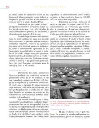 La última etapa de separación ocurre en los
tanques de almacenamiento, donde todavía se
desprende gas del petróleo, a una presión le-
vemente mayor o igual a la atmosférica.
Además de un proceso tecnológico,
la separación envuelve procurar la mayor ob-
tención de crudo que, por ende, significa la
mayor extracción de petróleo del yacimiento y
el consiguiente aumento de ingresos.
Cuando la producción está acompa-
ñada de cierta cantidad de agua, que además
tanto ésta como el petróleo pueden contener
elementos corrosivos, entonces la separación
involucra otros tipos adicionales de tratamien-
to como el calentamiento, aplicación de an-
ticorrosivos, demulsificadores, lavado y desa-
lación del crudo, tanques especiales para asen-
tamiento de los elementos nocivos al crudo y
al gas y otros procesos que finalmente acondi-
cionen el crudo y el gas producidos para satis-
facer las especificaciones requeridas para la
entrega y venta a los clientes.
Disposición del crudo
Diariamente los pozos productores
fluyen o bombean sus respectivas cuotas de
producción, como ya se ha señalado, a sus
correspondientes estaciones de flujo. Allí, lue-
go de la separación y tratamiento adecuados,
el crudo pasa a tanques de almacenamiento
cuyo número y volumen son suficientes para
recoger holgadamente la producción de varios
días. También se mantiene un registro de los
volúmenes de crudo recibidos, tratados, alma-
cenados y despachados.
Los tanques utilizados para el alma-
cenamiento son cilíndricos y su altura y diáme-
tro están en función de su capacidad. Los hay
de dos tipos: empernados para los de pequeño
volumen, y soldados para volúmenes mayores.
Existe una variedad de tanques cuya capacidad
va desde 40 a 160.000 m3 para satisfacer todos
los requerimientos. Además, para ciertos casos
especiales de almacenamiento, como crudos
pesados, se han construido fosas de 160.000
m3 y de mucha más capacidad.
Estaciones pequeñas bombean el
crudo a estaciones de mayor capacidad de al-
macenamiento y de recolección, que conecta-
das a oleoductos despachan diariamente
grandes volúmenes de crudo a los puertos de
embarque o directamente a las refinerías.
La fiscalización del almacenaje y des-
pacho de volúmenes de crudo se hacen según
las normas y procedimientos vigentes, de acuer-
do con las leyes y reglamentos de los diferentes
despachos gubernamentales: ministerios de Ener-
gía y Minas, Hacienda, Transporte y Comuni-
caciones, Defensa, etc., para los fines de control
de la producción, exportación, refinación y con-
sumo interno, regalías, impuestos, etc.
Disposición del gas
El gas producido con el petróleo,
luego de separado y tratado preliminarmente,
si fuese necesario, puede ser enviado a plantas
E l P o z o I l u s t r a d o178
Fig. 4-40. Disposición de tanques en un patio de almacenaje,
de donde diariamente se despachan grandes volúmenes de
crudo a puertos y/o refinerías.
 
