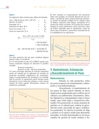 Caso 1
Los siguientes datos servirán para utilizar las fórmulas:
Area: 1.950 hectáreas (19,5 x 106 m2) = A
Espesor: 65 metros = En
Porosidad: 22 % = ø
Saturación de agua: 30 % = Sw
Factor de merma: 1,15 = Fm
Factor de extracción: 25 % = Fe
19,5 x 106 x 65 x 0,22 (1-0,30)
Rs = ___________________________
1,15
= 169.734.783m3
= 1.067.512.968 brls
Rp = 169.734.783 (0,25) = 42.433.696 m3
= 266.878.244 brls
Caso 2
Las cifras anteriores dan pie para considerar algunos
aspectos sobre el yacimiento.
1. 75 % del petróleo en sitio (127,3 MMm3) queda como
reserva remanente después de descontar el petróleo
extraíble:
Reservas remanentes =
Reservas en sitio - Reservas producidas
Un cierto porcentaje adicional de reservas remanentes
puede ser extraído por la aplicación de métodos de
extracción secundaria (vigorización del yacimiento).
Según el comportamiento del yacimiento y su sensibili-
dad de reacción, la vigorización puede iniciarse simul-
táneamente con la extracción primaria o cierto tiempo
después de haber logrado determinado volumen de
producción acumulada.
2. Para visualizar el comportamiento del yacimiento
dado como ejemplo, es necesario disponer de una can-
tidad y variedad de datos: presión inicial del yacimien-
to, presión de burbujeo (análisis P-V-T); calidad y tipos
de fluidos; relaciones entre fluidos; declinación de la
producción; límite económico de la producción; número
máximo de pozos productores; pozos inyectores; tipos
de fluidos requeridos para la vigorización; sumas de
dinero para inversiones y operaciones; demostración de
la rentabilidad de las operaciones.
V. Mantenimiento, Estimulación
y Reacondicionamiento de Pozos
Mantenimiento
Durante su vida productiva, todos
los pozos requieren de mantenimiento, estimu-
lación y reacondicionamiento.
Generalmente, el mantenimiento de
los pozos de flujo natural redunda en hacer
inspecciones programadas para verificar que el
cabezal y sus aditamentos: manómetros, válvu-
las, flujoductos y estranguladores están en buen
estado, para evitar fugas y desperfectos inde-
seables. Frecuentemente se toman muestras de
petróleo en el cabezal para verificar la grave-
dad del crudo, porcentaje de agua y sedimen-
tos producidos. Se observa la presión de flujo
y presión en el espacio anular para determinar
anomalías. A fechas determinadas se les hacen
estudios de presión de fondo (estática y flu-
E l P o z o I l u s t r a d o184
Fig. 4-45. En la medida en que el pozo o el yacimiento pro-
ducen petróleo, la producción y la presión merman hasta el
punto de que puede ser antieconómico.
presión
producción
Fig. 4-46. Para prolongar el límite económico de producción del
pozo o del yacimiento se recurre a la restauración la presión.
producción vigorizada
nuevo límite
económico
producción primaria
producción
años
límite
económico
años
 