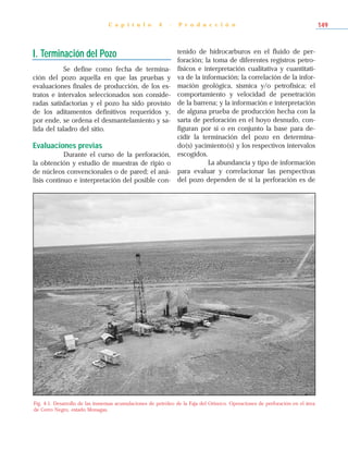 I. Terminación del Pozo
Se define como fecha de termina-
ción del pozo aquella en que las pruebas y
evaluaciones finales de producción, de los es-
tratos e intervalos seleccionados son conside-
radas satisfactorias y el pozo ha sido provisto
de los aditamentos definitivos requeridos y,
por ende, se ordena el desmantelamiento y sa-
lida del taladro del sitio.
Evaluaciones previas
Durante el curso de la perforación,
la obtención y estudio de muestras de ripio o
de núcleos convencionales o de pared; el aná-
lisis continuo e interpretación del posible con-
tenido de hidrocarburos en el fluido de per-
foración; la toma de diferentes registros petro-
físicos e interpretación cualitativa y cuantitati-
va de la información; la correlación de la infor-
mación geológica, sísmica y/o petrofísica; el
comportamiento y velocidad de penetración
de la barrena; y la información e interpretación
de alguna prueba de producción hecha con la
sarta de perforación en el hoyo desnudo, con-
figuran por sí o en conjunto la base para de-
cidir la terminación del pozo en determina-
do(s) yacimiento(s) y los respectivos intervalos
escogidos.
La abundancia y tipo de información
para evaluar y correlacionar las perspectivas
del pozo dependen de si la perforación es de
C a p í t u l o 4 - P r o d u c c i ó n 149
Fig. 4-1. Desarrollo de las inmensas acumulaciones de petróleo de la Faja del Orinoco. Operaciones de perforación en el área
de Cerro Negro, estado Monagas.
 