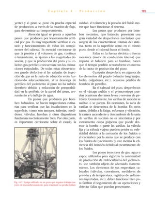 yente) y el pozo se pone en prueba especial
de producción, a través de la estación de flujo,
para determinar su comportamiento.
Atención igual se presta a aquellos
pozos que producen por levantamiento artifi-
cial por gas. Es muy importante verificar el es-
tado y funcionamiento de todos los compo-
nentes del cabezal. Es esencial cerciorarse de
que la presión y el volumen de gas, continuo
o intermitente, se ajustan a las magnitudes de-
seadas, y que la producción del pozo y su re-
lación gas-petróleo concuerdan con las estima-
ciones estipuladas. De todas estas observacio-
nes puede deducirse si las válvulas de inyec-
ción de gas en la sarta de educción están fun-
cionando adecuadamente, si la descarga de
petróleo del yacimiento al pozo no ha sufrido
deterioro debido a reducción de permeabili-
dad en la periferia de la pared del pozo, are-
namiento y/o influjo de agua.
En pozos que producen por bom-
beo hidráulico, se hacen inspecciones rutina-
rias para verificar que las instalaciones en la
superficie, como son tanques, tuberías, medi-
dores, válvulas, bombas y otros dispositivos
funcionan mecánicamente bien. Por otra parte,
es importante cerciorarse sobre el estado, la
calidad, el volumen y la presión del fluido mo-
triz que hace funcionar el sistema.
Los pozos que producen por bom-
beo mecánico, tipo balancín, presentan una
gran variedad de desperfectos mecánicos que
surgen de las características mismas del siste-
ma, tanto en la superficie como en el mismo
pozo, desde el cabezal hasta el fondo.
Fallas en la fuerza eléctrica o fuerza
mecánica (motor de combustión interna) que
impulsa el balancín para el bombeo, hacen
que el tiempo perdido se transforme en merma
de la cuota de producción del pozo.
Cualquier desperfecto en algunos de
los elementos del propio balancín (engranajes,
bielas, colgadores, etc.), ocasiona pérdida de
bombeo de petróleo.
En el cabezal del pozo, desperfectos
en el vástago pulido y el prensa-estopa pue-
den ocasionar derrames leves o severos de pe-
tróleo. Generalmente, las varillas de succión se
sueltan o se parten. En ocasiones, la sarta de
varillas se desenrosca de la bomba. En otros
casos, debido a la fatiga, esfuerzos y vibración,
la carrera ascendente y descendente de la sarta
de varillas de succión no es sincrónica y por
estiramiento causa golpeteo que puede des-
truir la bomba o partir las varillas. La válvula
fija y la válvula viajera pueden perder su esfe-
ricidad debido a la corrosión de los fluidos o
el cacarañeo por la arena que se produce con
los fluidos del yacimiento, y esto merma la efi-
ciencia del bombeo debido al escurrimiento de
los fluidos.
Los pozos inyectores de gas, agua o
vapor, utilizados para vigorizar la continuidad
de producción de hidrocarburos del yacimien-
to, son también objeto de adecuado manteni-
miento. Los elementos de sus respectivos ca-
bezales (válvulas, conexiones, medidores de
presión y de temperatura, registros de volúme-
nes inyectados, etc.), deben funcionar bien pa-
ra facilitar el seguimiento de las operaciones y
detectar fallas que puedan presentarse.
C a p í t u l o 4 - P r o d u c c i ó n 185
Fig. 4-47. Equipo utilizado en un pozo que requiere trabajos ma-
yores de reacondicionamiento para restaurarle su productividad.
 