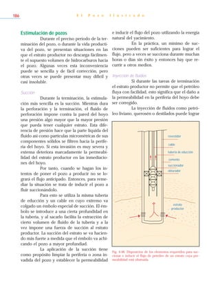 Estimulación de pozos
Durante el preciso período de la ter-
minación del pozo, o durante la vida producti-
va del pozo, se presentan situaciones en las
que el estrato productor no descarga fácilmen-
te el supuesto volumen de hidrocarburos hacia
el pozo. Algunas veces esta inconveniencia
puede se sencilla y de fácil corrección, pero
otras veces se puede presentar muy difícil y
casi insoluble.
Succión
Durante la terminación, la estimula-
ción más sencilla es la succión. Mientras dura
la perforación y la terminación, el fluido de
perforación impone contra la pared del hoyo
una presión algo mayor que la mayor presión
que pueda tener cualquier estrato. Esta dife-
rencia de presión hace que la parte líquida del
fluido así como partículas micrométricas de sus
componentes sólidos se filtren hacia la perife-
ria del hoyo. Si esta invasión es muy severa y
extensa deteriora marcadamente la permeabi-
lidad del estrato productor en las inmediacio-
nes del hoyo.
Por tanto, cuando se hagan los in-
tentos de poner el pozo a producir no se lo-
grará el flujo anticipado. Entonces, para reme-
diar la situación se trata de inducir el pozo a
fluir succionándolo.
Para esto se utiliza la misma tubería
de educción y un cable en cuyo extremo va
colgado un émbolo especial de succión. El ém-
bolo se introduce a una cierta profundidad en
la tubería, y al sacarlo facilita la extracción de
cierto volumen de fluido de la tubería y a la
vez impone una fuerza de succión al estrato
productor. La succión del estrato se va hacien-
do más fuerte a medida que el émbolo va achi-
cando el pozo a mayor profundiad.
La aplicación de la succión tiene
como propósito limpiar la periferia o zona in-
vadida del pozo y establecer la permeabilidad
e inducir el flujo del pozo utilizando la energía
natural del yacimiento.
En la práctica, un mínimo de suc-
ciones pueden ser suficientes para lograr el
flujo, pero a veces se succiona durante muchas
horas o días sin éxito y entonces hay que re-
currir a otros medios.
Inyección de fluidos
Si durante las tareas de terminación
el estrato productor no permite que el petróleo
fluya con facilidad, esto significa que el daño a
la permeabilidad en la periferia del hoyo debe
ser corregido.
La inyección de fluidos como petró-
leo liviano, querosén o destilados puede lograr
E l P o z o I l u s t r a d o186
revestidor
obturador
estrato
productor
succionador
cemento
tubería de educción
cable
Fig. 4-48. Disposición de los elementos requeridos para suc-
cionar e inducir el flujo de petróleo de un estrato cuya per-
meabilidad está obstruida.
 