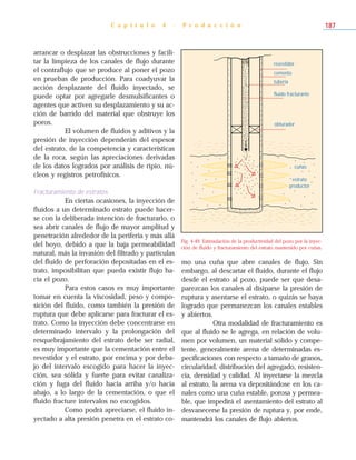 arrancar o desplazar las obstrucciones y facili-
tar la limpieza de los canales de flujo durante
el contraflujo que se produce al poner el pozo
en pruebas de producción. Para coadyuvar la
acción desplazante del fluido inyectado, se
puede optar por agregarle desmulsificantes o
agentes que activen su desplazamiento y su ac-
ción de barrido del material que obstruye los
poros.
El volumen de fluidos y aditivos y la
presión de inyección dependerán del espesor
del estrato, de la competencia y características
de la roca, según las apreciaciones derivadas
de los datos logrados por análisis de ripio, nú-
cleos y registros petrofísicos.
Fracturamiento de estratos
En ciertas ocasiones, la inyección de
fluidos a un determinado estrato puede hacer-
se con la deliberada intención de fracturarlo, o
sea abrir canales de flujo de mayor amplitud y
penetración alrededor de la periferia y más allá
del hoyo, debido a que la baja permeabilidad
natural, más la invasión del filtrado y partículas
del fluido de perforación depositadas en el es-
trato, imposibilitan que pueda existir flujo ha-
cia el pozo.
Para estos casos es muy importante
tomar en cuenta la viscosidad, peso y compo-
sición del fluido, como también la presión de
ruptura que debe aplicarse para fracturar el es-
trato. Como la inyección debe concentrarse en
determinado intervalo y la prolongación del
resquebrajamiento del estrato debe ser radial,
es muy importante que la cementación entre el
revestidor y el estrato, por encima y por deba-
jo del intervalo escogido para hacer la inyec-
ción, sea sólida y fuerte para evitar canaliza-
ción y fuga del fluido hacia arriba y/o hacia
abajo, a lo largo de la cementación, o que el
fluido fracture intervalos no escogidos.
Como podrá apreciarse, el fluido in-
yectado a alta presión penetra en el estrato co-
mo una cuña que abre canales de flujo. Sin
embargo, al descartar el fluido, durante el flujo
desde el estrato al pozo, puede ser que desa-
parezcan los canales al disiparse la presión de
ruptura y asentarse el estrato, o quizás se haya
logrado que permanezcan los canales estables
y abiertos.
Otra modalidad de fracturamiento es
que al fluido se le agrega, en relación de volu-
men por volumen, un material sólido y compe-
tente, generalmente arena de determinadas es-
pecificaciones con respecto a tamaño de granos,
circularidad, distribución del agregado, resisten-
cia, densidad y calidad. Al inyectarse la mezcla
al estrato, la arena va depositándose en los ca-
nales como una cuña estable, porosa y permea-
ble, que impedirá el asentamiento del estrato al
desvanecerse la presión de ruptura y, por ende,
mantendrá los canales de flujo abiertos.
C a p í t u l o 4 - P r o d u c c i ó n 187
Fig. 4-49. Estimulación de la productividad del pozo por la inyec-
ción de fluido y fracturamiento del estrato mantenido por cuñas.
revestidor
cemento
tubería
fluido fracturante
obturador
estrato
productor
cuñas
 