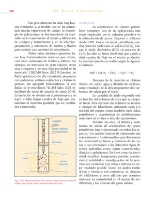 Este procedimiento ha dado muy bue-
nos resultados y, a medida que se ha acumu-
lado mucha experiencia de campo, la tecnolo-
gía de aplicaciones de fracturamiento ha avan-
zado en lo concerniente al diseño y fabricación
de equipos y herramientas y en la selección,
preparación y utilización de sólidos y fluidos
para atender una variedad de necesidades.
Todos estos adelantos permiten ha-
cer hoy fracturamientos masivos que involu-
cran altos volúmenes de fluidos y sólidos. Por
ejemplo, en intervalos de gran espesor, arena
muy compacta y de muy baja porosidad se ha
inyectado 3.262.518 litros (20.519 barriles) de
fluido gelatinoso de alta viscosidad, preparado
con polímeros, aditivos corrientes y cloruro de
potasio, sin agregarle hidrocarburos. A este
fluido se le mezclaron 711.364 kilos (0,22 ki-
los/litro) de arena de tamaño de tamiz 20-40.
La inyección se efectuó sin contratiempos y se
logró irradiar largos canales de flujo que per-
mitieron al intervalo producir gas en cantida-
des comerciales.
Acidificación
La acidificación de estratos petrolí-
feros constituye una de las aplicaciones más
viejas empleadas por la industria petrolera en
la estimulación de pozos. Empezó a utilizarse
desde 1895. Como las rocas petrolíferas pue-
den contener carbonato de calcio (CaCO3, cali-
za), el ácido clorhídrico (HCl) en solución de
15 %, ha sido un buen disolvente que ayuda a
abrir canales de flujo en el estrato productor.
La reacción química se realiza según la siguien-
te fórmula:
2HCl + CaCO3 = CaCl2 + H2O + CO2
Después de la reacción se obtiene
cloruro de calcio, agua y dióxido de carbono,
como resultado de la descomposición del car-
bonato de calcio por el ácido.
La cantidad de ácido requerida está
en función del volumen de roca que se propo-
ne tratar. Para apreciar ese volumen se recurre
a ensayos de laboratorio, utilizando ripio y/o
núcleos del estrato, como también otros datos
petrofísicos y experiencias de acidificaciones
anteriores en el área o sitio de operaciones.
Durante los años, el diseño y reali-
zación de tareas de acidificación de pozos
petrolíferos han evolucionado en todos los as-
pectos. Los análisis básicos de laboratorio son
más extensos y fundamentales para determinar
las características físicas y químicas de las ro-
cas y sus reacciones a los diferentes tipos de
ácidos aplicables como: puros, concentrados,
diluidos o gelatinosos. Factores como la visco-
sidad, densidad, temperatura, presión, penetra-
ción y celeridad o amortiguación de la reac-
ción son evaluados con miras a obtener el me-
jor resultado posible. Como los ácidos clorhí-
dricos y fórmicos son corrosivos, se dispone
de inhibidores y otros aditivos que permiten
aminorar su corrosividad en el equipo de aci-
dificación y las tuberías del pozo mismo.
E l P o z o I l u s t r a d o188
revestidor
tubería
fluido y material
de acuñamiento
obturador
estrato
productor
cuñas
Fig. 4-50. Fracturamiento del estrato e inyección de material
sólido para lograr mejor productividad del pozo.
 