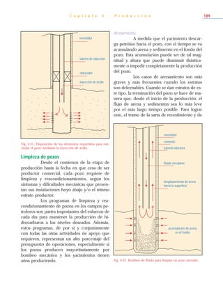 Limpieza de pozos
Desde el comienzo de la etapa de
producción hasta la fecha en que cesa de ser
productor comercial, cada pozo requiere de
limpieza y reacondicionamientos, según los
síntomas y dificultades mecánicas que presen-
tan sus instalaciones hoyo abajo y/o el mismo
estrato productor.
Los programas de limpieza y rea-
condicionamiento de pozos en los campos pe-
troleros son partes importantes del esfuerzo de
cada día para mantener la producción de hi-
drocarburos a los niveles deseados. Además,
estos programas, de por sí y conjuntamente
con todas las otras actividades de apoyo que
requieren, representan un alto porcentaje del
presupuesto de operaciones, especialmente si
los pozos producen mayoritariamente por
bombeo mecánico y los yacimientos tienen
años produciendo.
Arenamiento
A medida que el yacimiento descar-
ga petróleo hacia el pozo, con el tiempo se va
acumulando arena y sedimento en el fondo del
pozo. Esta acumulación puede ser de tal mag-
nitud y altura que puede disminuir drástica-
mente o impedir completamente la producción
del pozo.
Los casos de arenamiento son más
graves y más frecuentes cuando los estratos
son deleznables. Cuando se dan estratos de es-
te tipo, la terminación del pozo se hace de ma-
nera que, desde el inicio de la producción, el
flujo de arena y sedimentos sea lo más leve
por el más largo tiempo posible. Para lograr
esto, el tramo de la sarta de revestimiento y de
C a p í t u l o 4 - P r o d u c c i ó n 189
Fig. 4-51. Disposición de los elementos requeridos para esti-
mular el pozo mediante la inyección de ácido.
revestidor
tubería de educción
obturador
inyección de ácido
acumulación de arena
en el fondo
desplazamiento de arena
hacia la superficie
fluido circulante
tubería eductora
cemento
revestidor
Fig. 4-52. Bombeo de fluido para limpiar un pozo arenado.
 