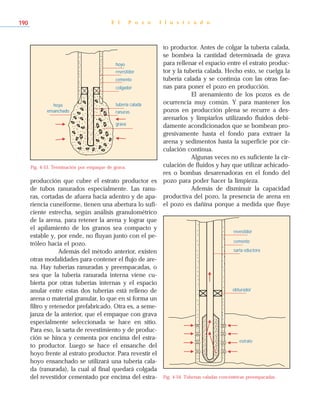 producción que cubre el estrato productor es
de tubos ranurados especialmente. Las ranu-
ras, cortadas de afuera hacia adentro y de apa-
riencia cuneiforme, tienen una abertura lo sufi-
ciente estrecha, según análisis granulométrico
de la arena, para retener la arena y lograr que
el apilamiento de los granos sea compacto y
estable y, por ende, no fluyan junto con el pe-
tróleo hacia el pozo.
Además del método anterior, existen
otras modalidades para contener el flujo de are-
na. Hay tuberías ranuradas y preempacadas, o
sea que la tubería ranurada interna viene cu-
bierta por otras tuberías internas y el espacio
anular entre estas dos tuberías está relleno de
arena o material granular, lo que en sí forma un
filtro y retenedor prefabricado. Otra es, a seme-
janza de la anterior, que el empaque con grava
especialmente seleccionada se hace en sitio.
Para eso, la sarta de revestimiento y de produc-
ción se hinca y cementa por encima del estra-
to productor. Luego se hace el ensanche del
hoyo frente al estrato productor. Para revestir el
hoyo ensanchado se utilizará una tubería cala-
da (ranurada), la cual al final quedará colgada
del revestidor cementado por encima del estra-
to productor. Antes de colgar la tubería calada,
se bombea la cantidad determinada de grava
para rellenar el espacio entre el estrato produc-
tor y la tubería calada. Hecho esto, se cuelga la
tubería calada y se continúa con las otras fae-
nas para poner el pozo en producción.
El arenamiento de los pozos es de
ocurrencia muy común. Y para mantener los
pozos en producción plena se recurre a des-
arenarlos y limpiarlos utilizando fluidos debi-
damente acondicionados que se bombean pro-
gresivamente hasta el fondo para extraer la
arena y sedimentos hasta la superficie por cir-
culación continua.
Algunas veces no es suficiente la cir-
culación de fluidos y hay que utilizar achicado-
res o bombas desarenadoras en el fondo del
pozo para poder hacer la limpieza.
Además de disminuir la capacidad
productiva del pozo, la presencia de arena en
el pozo es dañina porque a medida que fluye
E l P o z o I l u s t r a d o190
Fig. 4-53. Terminación por empaque de grava.
revestidor
colgador
tubería calada
grava
cemento
hoyo
ranuras
hoyo
ensanchado
sarta eductora
cemento
revestidor
estrato
obturador
Fig. 4-54. Tuberías caladas concéntricas preempacadas.
 