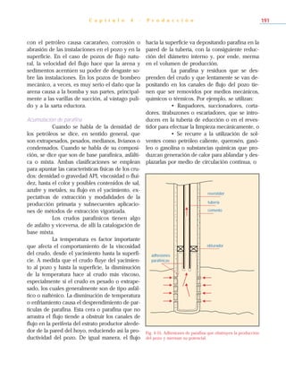 con el petróleo causa cacarañeo, corrosión o
abrasión de las instalaciones en el pozo y en la
superficie. En el caso de pozos de flujo natu-
ral, la velocidad del flujo hace que la arena y
sedimentos acentúen su poder de desgaste so-
bre las instalaciones. En los pozos de bombeo
mecánico, a veces, es muy serio el daño que la
arena causa a la bomba y sus partes, principal-
mente a las varillas de succión, al vástago puli-
do y a la sarta eductora.
Acumulación de parafina
Cuando se habla de la densidad de
los petróleos se dice, en sentido general, que
son extrapesados, pesados, medianos, livianos o
condensados. Cuando se habla de su composi-
ción, se dice que son de base parafínica, asfálti-
ca o mixta. Ambas clasificaciones se emplean
para apuntar las características físicas de los cru-
dos: densidad o gravedad API, viscosidad o flui-
dez, hasta el color y posibles contenidos de sal,
azufre y metales, su flujo en el yacimiento, ex-
pectativas de extracción y modalidades de la
producción primaria y subsecuentes aplicacio-
nes de métodos de extracción vigorizada.
Los crudos parafínicos tienen algo
de asfalto y viceversa, de allí la catalogación de
base mixta.
La temperatura es factor importante
que afecta el comportamiento de la viscosidad
del crudo, desde el yacimiento hasta la superfi-
cie. A medida que el crudo fluye del yacimien-
to al pozo y hasta la superficie, la disminución
de la temperatura hace al crudo más viscoso,
especialmente si el crudo es pesado o extrape-
sado, los cuales generalmente son de tipo asfál-
tico o nafténico. La disminución de temperatura
o enfriamiento causa el desprendimiento de par-
tículas de parafina. Esta cera o parafina que no
arrastra el flujo tiende a obstruir los canales de
flujo en la periferia del estrato productor alrede-
dor de la pared del hoyo, reduciendo así la pro-
ductividad del pozo. De igual manera, el flujo
hacia la superficie va depositando parafina en la
pared de la tubería, con la consiguiente reduc-
ción del diámetro interno y, por ende, merma
en el volumen de producción.
La parafina y residuos que se des-
prenden del crudo y que lentamente se van de-
positando en los canales de flujo del pozo tie-
nen que ser removidos por medios mecánicos,
químicos o térmicos. Por ejemplo, se utilizan:
• Raspadores, succionadores, corta-
dores, tirabuzones o escariadores, que se intro-
ducen en la tubería de educción o en el reves-
tidor para efectuar la limpieza mecánicamente, o
• Se recurre a la utilización de sol-
ventes como petróleo caliente, querosén, gasó-
leo o gasolina o substancias químicas que pro-
duzcan generación de calor para ablandar y des-
plazarlas por medio de circulación continua, o
C a p í t u l o 4 - P r o d u c c i ó n 191
Fig. 4-55. Adhesiones de parafina que obstruyen la producción
del pozo y merman su potencial.
cemento
tubería
revestidor
obturador
adhesiones
parafínicas
 