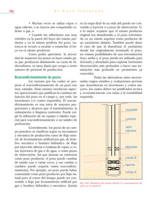 • Muchas veces se utiliza vapor o
agua caliente, o se inyecta aire comprimido ca-
liente o gas, o
• Cuando las adhesiones son muy
rebeldes en la pared del hoyo del estrato pro-
ductor y en la misma periferia del pozo, en-
tonces se recurre a escariar o ensanchar el ho-
yo en el estrato productor.
Como podrá apreciarse, la necesi-
dad de mantener los pozos en buen estado pa-
ra que produzcan diariamente su cuota de hi-
drocarburos, es tarea diaria que ocupa a cierto
número de personal de producción.
Reacondicionamiento de pozos
Las razones por las cuales se pro-
pone el reacondicionamiento de un pozo son
muy variadas. Estas razones involucran aspec-
tos operacionales que justifican la continua uti-
lización del pozo en el campo y, por ende, las
inversiones y/o costos requeridos. El reacon-
dicionamiento es una tarea de mayores pro-
porciones y alcances que el mantenimiento, la
estimulación o limpieza corrientes. Puede exi-
gir la utilización de un equipo o taladro espe-
cial para reacondicionamiento o un taladro de
perforación.
Generalmente, los pozos de un cam-
po petrolero se clasifican según su mecanismo
y mecánica de producción como de flujo natu-
ral, de levantamiento artificial por gas, de bom-
beo mecánico o bombeo hidráulico, de flujo
por inyección alterna o continua de vapor, o co-
mo inyectores de gas o de agua, o como pozos
de observación. Así que durante su existencia
como pozo productor, el pozo puede cambiar
de estado una o varias veces, y ese cambio o
cambios puede requerir varios reacondicio-
namientos. Por ejemplo, un pozo puede haber
comenzado como pozo productor por flujo na-
tural pero al correr del tiempo puede ser con-
vertido a flujo por levantamiento artificial por
gas o bombeo hidráulico o mecánico. Quizás
en la etapa final de su vida útil puede ser con-
vertido a inyector o a pozo de observación. O,
a lo mejor, requiere que el estrato productor
original sea abandonado y el pozo retermina-
do en un estrato superior como productor de
un yacimiento distinto. También puede darse
el caso de que al abandonar el yacimiento
donde fue originalmente terminado el pozo,
no existan posibilidades de una reterminación
hoyo arriba y el pozo pueda ser utilizado para
desviarlo y ahondarlo para explorar horizontes
desconocidos más profundos o hacer una ter-
minación más profunda en yacimientos ya
conocidos.
Todas las alternativas antes mencio-
nadas exigen estudios y evaluaciones precisas
que desembocan en inversiones y costos ma-
yores, los cuales deben ser justificados técnica
y económicamente con miras a la rentabilidad
requerida.
E l P o z o I l u s t r a d o192
Fig. 4-56. Abandono del estrato inferior A y reterminación del
pozo en el estrato B.
cemento
sarta
eductora
revestidor
obturador
estrato B
tapones
estrato A
 