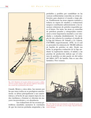 Canadá, México y otros sitios. Las razones por
las que estos crudos no se produjeron anterior-
mente, se deben principalmente a sus caracte-
rísticas y al hecho de que mejores tipos de cru-
dos (medianos y livianos) se obtenían sin ma-
yores inconvenientes y en abundancia.
Las evaluaciones de los recursos pe-
trolíferos mundiales asomaron la conclusión
de que las reservas probadas aseguradas y las
probables y posibles por contabilizar en las
cuencas sedimentarias conocidas no serían su-
ficientes para abastecer el mundo a largo pla-
zo. Posiblemente las áreas vírgenes restantes y
todavía en espera de estudios y evaluaciones
tampoco contribuirán suficientemente a los in-
mensos volúmenes de petróleo requeridos pa-
ra el futuro. Por tanto, las áreas ya conocidas
de petróleos pesados y extrapesados comen-
zaron a tener importancia mundial y a ser estu-
diadas y evaluadas detalladamente. Un ejem-
plo de este esfuerzo lo constituye el estudio de
la Faja del Orinoco (H. Velarde y J.A. Galavís,
CVP/MMH, respectivamente, 1976), en el cual
se pronosticó la existencia de 700.000 millones
de barriles de petróleo en sitio. Desde esa
fecha, la progresiva evaluación de la Faja me-
diante la exploración sísmica, el taladro y las
pruebas de producción indican que el volu-
men de petróleo en sitio puede ser del orden
del billón (1012) de barriles. Esta es una cifra
fantástica. Pero veamos.
E l P o z o I l u s t r a d o194
,
,revestidor
tapón
revestidor
tapón de cemento
estrato A
,
,
@
@
P
P
Fig. 4-58. Abandono de la parte inferior de un pozo y utiliza-
ción de su parte superior para alcanzar objetivos más profun-
dos a través de la perforación direccional.
Fig. 4-59. Vista de una concentración o macolla de pozos, per-
forados desde un solo sitio, en Cerro Negro, Faja del Orinoco,
estado Monagas.
 