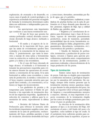 exploración, de avanzada o de desarrollo, en
cuyos casos el grado de control geológico y la
experiencia acumulada del personal encargado
de formular la terminación determinará cuáles
datos son suficientes e indispensables para rea-
lizar la tarea.
Las apreciaciones más importantes
que conducen a una buena terminación son:
• El tipo de hoyo que penetra los
estratos perforados: vertical, desviado conven-
cional, desviado de largo alcance, inclinado u
horizontal.
• El rumbo y el aspecto de la cir-
cunferencia de la trayectoria del hoyo, para
que las sartas de revestimiento queden bien
centradas y la cementación de las mismas sea
eficaz. Y, posteriormente, que tanto la inser-
ción y manejo de otras sartas y herramientas
como su extracción se realicen sin causar des-
gastes y/o daños a los revestidores.
• En el caso del hoyo desviado de
largo alcance, el inclinado o el horizontal se
tomarán las precauciones requeridas para evi-
tar atascos durante las operaciones de revesti-
miento y cementación de las sartas. Si la sarta
horizontal se utiliza como revestidora y como
sarta de producción, la metida y colocación en
el hoyo requiere esmerada atención para que
quede bien centrada, y la cementación y el ca-
ñoneo se hagan sin inconvenientes
• Los gradientes de presión y de
temperatura para mantener el fluido de per-
foración o los especiales de terminación den-
tro de las exigencias requeridas. Igualmente la
selección de cementos y aditivos para la ce-
mentación de sartas, especialmente la última
sarta.
• Revisión del Informe Diario de
Perforación para refrescar la memoria sobre
los incidentes importantes surgidos como: atas-
camiento de la sarta de perforación, enchave-
tamiento del hoyo, pérdidas parciales o total
de circulación, desviación desmedida del hoyo
y correcciones, derrumbes, arremetidas por flu-
jo de agua, gas y/o petróleo.
• Interpretaciones cualitativas y cuan-
titativas de pruebas hechas con la sarta de per-
foración en el hoyo desnudo para discernir so-
bre: presiones, régimen de flujo, tipo y calidad
de fluidos: gas, petróleo, agua.
• Registros y/o correlaciones de re-
gistros para determinar: tope y base de los es-
tratos, espesor de intervalos presuntamente
productivos, zonas de transición, porosidad,
permeabilidad, tipo de rocas, buzamientos, ac-
cidentes geológicos (fallas, plegamientos, adel-
gazamientos, discordancia, corrimientos, etc.),
características del petróleo a producirse.
• Estudio de historias de perfora-
ción, terminación y producción de pozos con-
tiguos, cercanos o lejanos para apreciar pro-
cedimientos empleados antes, comportamiento
mecánico de las terminaciones, posibles re-
paraciones realizadas y desenvolvimiento de la
etapa productiva de los pozos.
Tipos de terminación
Existen varios tipos de terminación
de pozos. Cada tipo es elegido para responder
a condiciones mecánicas y geológicas impues-
tas por la naturaleza del yacimiento. Sin em-
bargo, siempre debe tenerse presente que la
terminación mientras menos aparatosa mejor,
ya que durante la vida productiva del pozo, sin
duda, se requerirá volver al hoyo para trabajos
de limpieza o reacondicionamientos menores
o mayores. Además, es muy importante el as-
pecto económico de la terminación elegida
por los costos de trabajos posteriores para con-
servar el pozo en producción.
La elección de la terminación debe
ajustarse al tipo y a la mecánica del flujo, del
yacimiento al pozo y del fondo del pozo a la
superficie, como también al tipo de crudo. Si
el yacimiento tiene suficiente presión para ex-
peler el petróleo hasta la superficie, al pozo se
E l P o z o I l u s t r a d o150
 